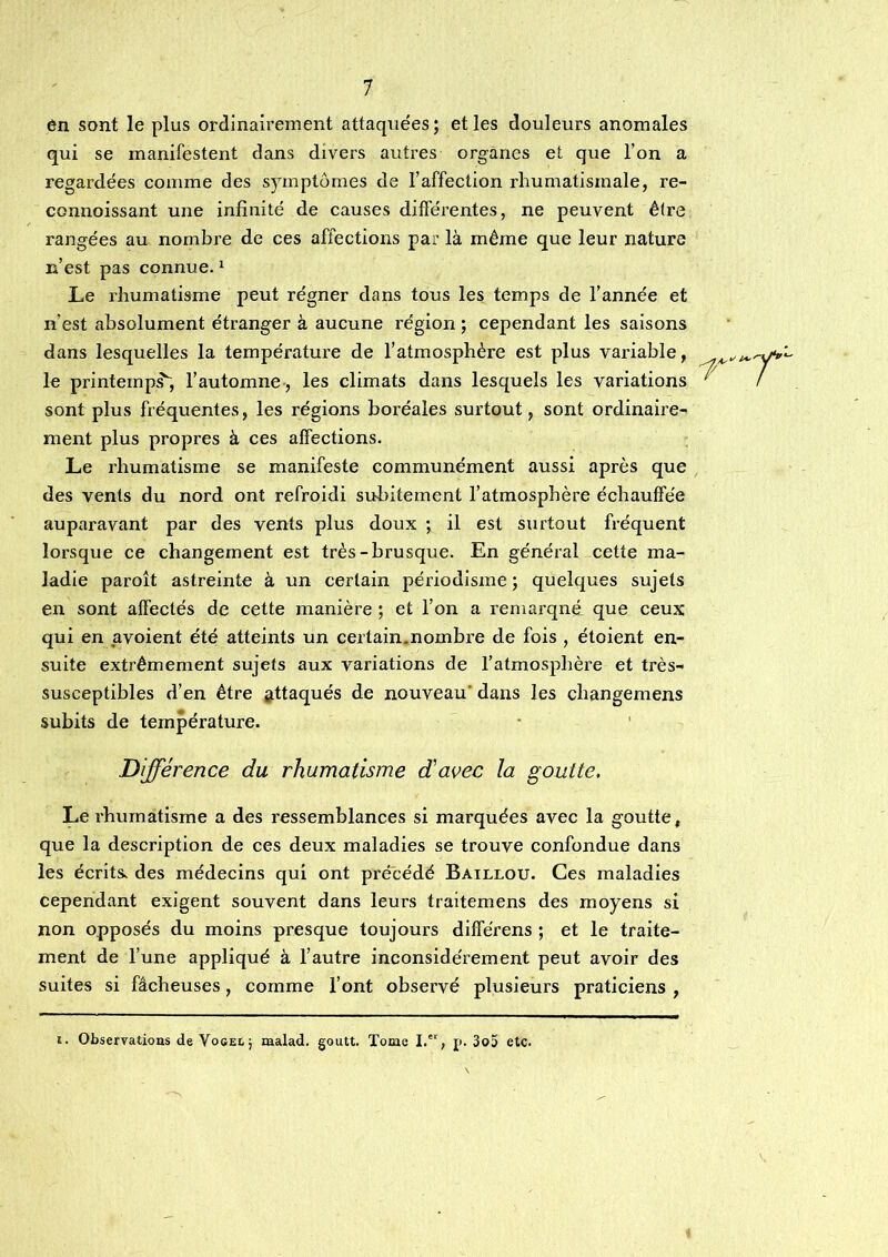 én sont le plus ordinairement attaquées; et les douleurs anomales qui se manifestent dans divers autres organes et que l’on a regardées comme des sjunptôrnes de l’affection rhumatismale, re- connoissant une infinité de causes différentes, ne peuvent être rangées au nombre de ces affections par là même que leur nature n’est pas connue. ^ Le rhumatisme peut régner dans tous les temps de l’année et n’est absolument étranger à aucune région ; cependant les saisons dans lesquelles la température de l’atmosphère est plus variable, le printemps, l’automne-, les climats dans lesquels les variations ^ sont plus fréquentes, les régions boréales surtout, sont ordinaire- ment plus propres à ces affections. Le rhumatisme se manifeste communément aussi après que des vents du nord ont refroidi subitement l’atmosphère échauffée auparavant par des vents plus doux ; il est surtout fréquent lorsque ce changement est très-brusque. En général cette ma- ladie paroît astreinte à un certain périodisme ; quelques sujets en sont affectés de cette manière ; et l’on a remarqué que ceux qui en avoient été atteints un certain.nombre de fois , étoient en- suite extrêmement sujets aux variations de l’atmosphère et très- susceptibles d’en être attaqués de nouveau’ dans les changemens subits de température. Différence du rhumatisme d'avec la goutte. Le rhumatisme a des ressemblances si marquées avec la goutte, que la description de ces deux maladies se trouve confondue dans les écrits, des médecins qui ont précédé Baillou. Ces maladies cependant exigent souvent dans leurs traitemens des moyens si non opposés du moins presque toujours différons ; et le traite- ment de l’une appliqué à l’autre inconsidérément peut avoir des suites si fâcheuses, comme l’ont observé plusieurs praticiens , i. Observations de Vogei,; malad. goutt. Tome I.'^, p. 3o5 etc.