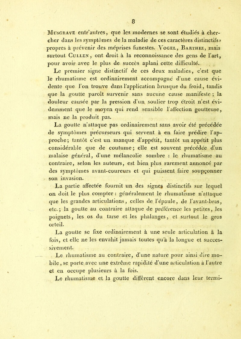 Musgrave entr’autres, que les modernes se sont étudiés à cher- cher dans les symptômes de la maladie de ces caractères distinctifs ? propres à prévenir des méprises funestes. Vogel, Barthez, mais surtout CuLLEN, ont droit à la reconnoissance des gens de l’art, pour avoir avec le plus de succès aplani cette difficulté. Le premier signe distinctif de ces deux maladies , c’est que le rhumatisme est ordinairement accompagné d’une cause évi- dente que l’on trouve dans l’application brusque du froid, tandis que la goutte paroît survenir sans aucune cause manifeste ; la douleur causée par la pression d’un soulier trop étroit n’est évi- demment que le moyen qui rend sensible l’afiection goutteuse, mais ne la produit pas. La goutte n’attaque pas ordinairement sans avoir été précédée de symptômes précurseurs qui servent à en faire prédire l’ap- proche; tantôt c’est un manque d’appétit, tantôt un appétit plus considérable que de coutume ; elle est souvent précédée d’un malaise général, d’une mélancolie sombre : le rhumatisme au contraire, selon les auteurs, est bien plus rarement annoncé par des symptômes avant-coureurs et qui puissent faire soupçonner son invasion. La partie affectée fournit un des signes distinctifs sur lequel on doit le plus compter : généralement le rhumatisme n’attaque que les grandes articulations, celles de l’épaule, de l’avant-bras, etc. ; la goutte au contraire attaque de préférence les petites, les poignets, les os du tarse et les phalanges, et surtout le gros orteil. La goutte se fixe ordinairement à une seule articulation à la fois, et elle ne les envahit jamais toutes qu’à la longue et succes- sivement. Le rhumatisme au contraire, d’une nature pour ainsi dire mo- bile , se porte avec une extrême rapidité d’une articulation à l’autre et en occupe plusieurs à la fois. Le rhumatisme et la goutte diffèrent encore dans leur termi-