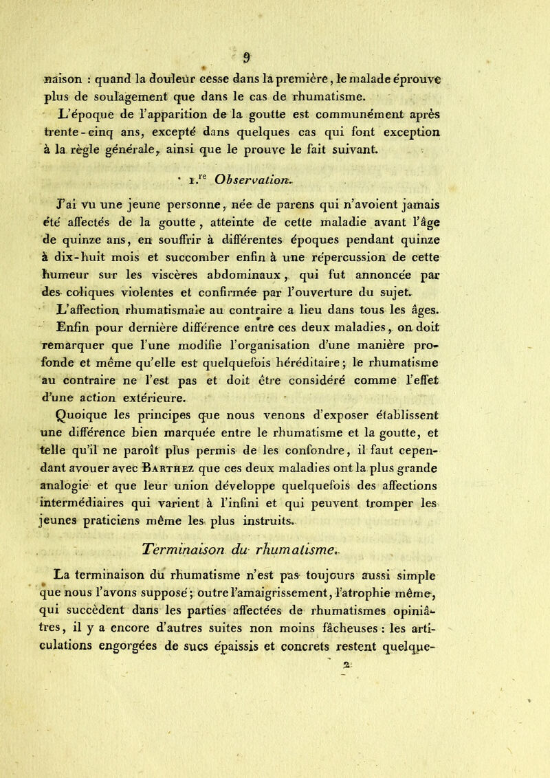 4 Haison : quand la douleur eease dans la première, le malade éprouve plus de soulagement que dans le cas de rhumatisme. L’époque de l’apparition de la goutte est communément après ti'ente-cinq ans, excepté dans quelques cas qui font exception à la. règle générale^ ainsi que le prouve le fait suivant. • Observation. J’ai Vu une jeune personne, née de parens qui n’avoient jamais été affectés de la goutte, atteinte de cette maladie avant l’âge de quinze ans, en souffrir à differentes époques pendant quinze à dix-huit mois et succomber enfin à une répercussion de cette humeur sur les viscères abdominaux,, qui fut annoncée par des- coliques violentes et confirmée par l’ouverture du sujet. L’affection rhumatismale au contraire a lieu dans tous les âges. Enfin pour dernière différence entre ces deux maladies, on doit remarquer que l’une modifie l’organisation d’une manière pro- fonde et meme qu’elle est quelquefois héréditaire ; le rhumatisme au contraire ne l’est pas et doit être considéré comme l’effet d’une action extérieure. Quoique les principes que nous venons d’exposer établissent une différence bien marquée entre le rhumatisme et la goutte, et telle qu’il ne paroît plus permis de les confondre, il faut cepen- dant avouer avec Barthez que ces deux maladies ont la plus grande analogie et que léur union développe quelquefois des affections intermédiaires qui varient à l’infini et qui peuvent tromper les jeunes praticiens même les plus instruits. Terminaison du rhumatisme,. La terminaison du rhumatisme n’ést pas toujours aussi simple que nous l’avons supposé ; outre l’amaigrissement, l’atrophie même, qui succèdent dans les parties affectées de rhumatismes opiniâ'- tres, il y a encore d’autres suites non moins fâcheuses : les arti- culations engorgées de sucs épaissis et concrets restent quelqpe- n