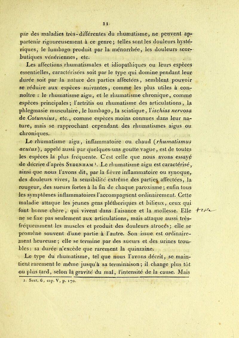 par des maladies très - différentes du rhumatisme, ne peuvent ap- partenir rigoureusement à ce genre; telles sont les douleurs hysté- riques, le lumbago produit par la ménorrhée, les douleurs scor- butiques vénériennes, etc. Les affections rhumatismales et idiopathiques ou leurs espèces essentielles, caractérisées soit par le type qui domine pendant leur durée soit par la nature des parties affectées , semblent pouvoir se réduire aux espèces suivantes, comme les plus utiles à con- noître : le rhumatisme aigu, et le rhumatisme chronique, comme espèces principales ; l’artritis ou rhumatisme des articulations, la phlegmasie musculaire, le lumbago, la sciatique, Yischias nervosa de Cotunnius, etc., comme espèces moins connues dans leur na- ture, mais se rapprochant cependant, des rhumatismes aigus ou chroniques. Le rhumatisme aigu, inflammatoire ou chsiXià {^rhumatismus acutus), appelé aussi par quelques-uns goutte vague, est de toute,s les espèces la plus fréquente. C'est celle que nous avons essayé de décrire d’après Sydenham t Le rhumatisme aigu est caractérisé, ainsi que nous l’avons dit, par la fièvre inflammatoire ou synoque, des douleurs vives, la sensibilité extrême des partie^ affectées, la rougeur, des sueurs fortes à la fin de chaque paroxisme ; enfin tous les symptômes inflammatoires l’accompagnent ordinairement. Cette maladie attaque les jeunes gens pléthoriqi/es et bilieux, ceux qui font bonne chère , qui vivent dans l’aisance et la mollesse. Elle — ne se fixe pas seulement aux articulations, mais attaque aussi très- fréquemment les muscles et produit des douleurs atrocês; elle se promène souvent d’une partie à l’autre. Son issue est ordinaire- ment heureuse; elle se termine par des sueurs et des urines trou- bles ; sa durée n’excède que rarement la quinzaine. Le type du rhumatisme, tel que nous l’avons décrit, se main- tient rarement le même jusqu’à sa terminaison; il change plus tôt ou plus tard, selon la gravité du mal, l’intensité de la cause. Mais I. Sect, 6 J cap. V, p. 170.
