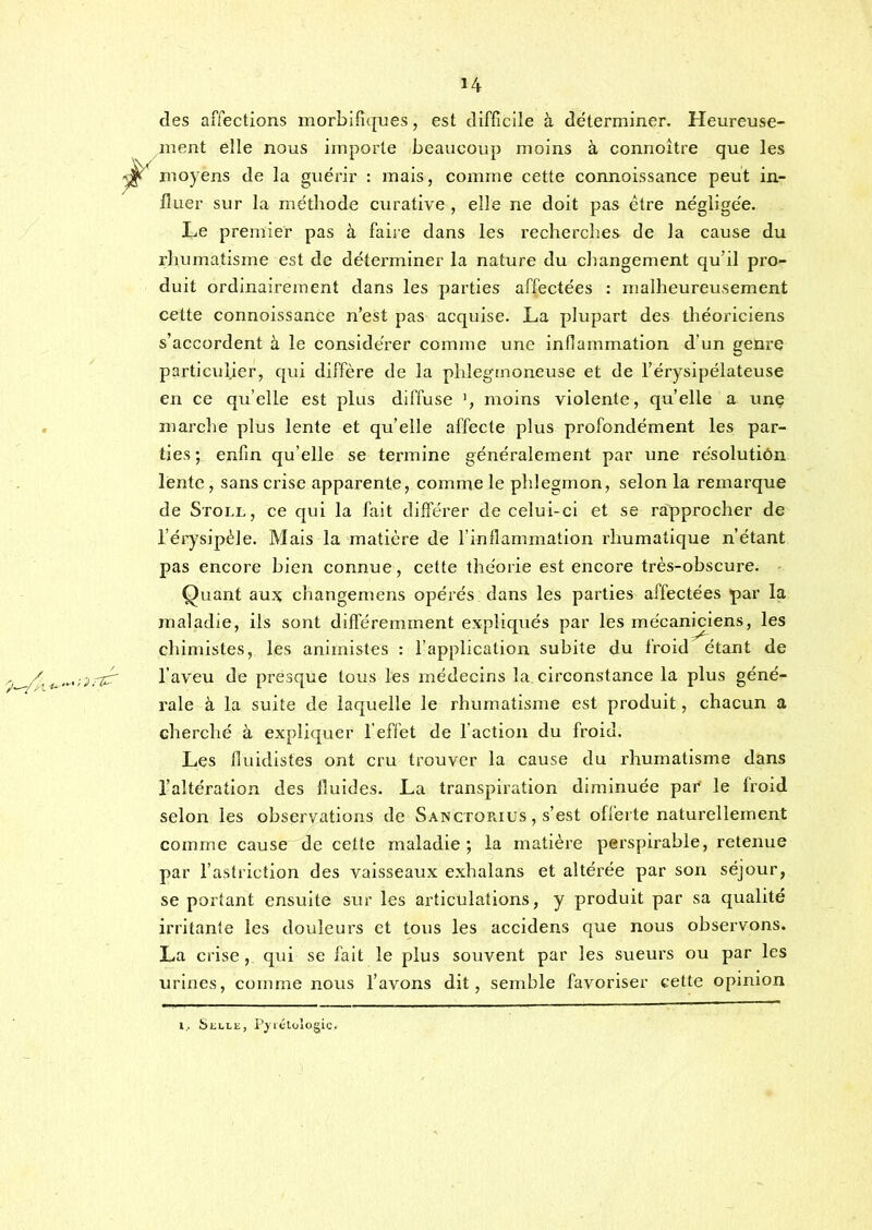des affections morbifiques, est difficile à déterminer. Heureuse- ment elle nous importe beaucoup moins à connoître que les moyens de la guérir : mais, comme cette connoissance peut in- fluer sur la méthode curative , elle ne doit pas être négligée. Le premier pas à faire dans les recherches de la cause du rhumatisme est de déterminer la nature du changement qu’il pro- duit ordinairement dans les parties affectées : malheureusement cette connoissance n’est pas acquise. La plupart des théoriciens s’accordent à le considérer comme une inflammation d’un genre particulier, qui diffère de la phlegrnoneuse et de l’érysipélateuse en ce qu’elle est plus diffuse moins violente, quelle a unç marche plus lente et qu’elle affecte plus profondément les par- ties ; enfin qu’elle se termine généralement par une résolution lente, sans crise apparente, comme le phlegmon, selon la remarque de Stoll, ce qui la fait différer de celui-ci et se rapprocher de l’érysipèle. Mais la matière de l’inflammation rhumatique n’étant pas encore bien connue, cette théorie est encore très-obscure. Quant au.% changemens opérés dans les parties affectées par la maladie, ils sont différemment expliqués par les mécaniciens, les chimistes, les animistes : l’application subite du froid étant de l’aveu de presque tous les médecins la circonstance la plus géné- rale à la suite de laquelle le rhumatisme est produit, chacun a cherché à expliquer l’effet de l’action du froid. Les fluidistes ont cru trouver la cause du rhumatisme dans l’altération des fluides. La transpiration diminuée par le froid selon les observations de Sanctorius , s’est offerte naturellement comme cause de cette maladie ; la matière pei'spirable, retenue par l’astriction des vaisseaux exhalans et altérée par son séjour, se portant ensuite sur les articulations, y produit par sa qualité irritante les douleurs et tous les accidens que nous observons. La crise, qui se fait le plus souvent par les sueurs ou par les urines, comme nous l’avons dit, semble favoriser cette opinion l, ÎSliLLE, P^létùlogic.