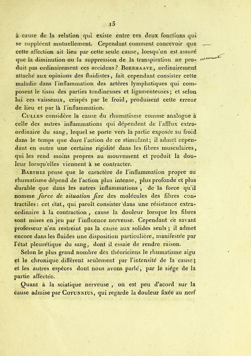 à cause de la relation qui existe entre ces deux fonctions qui se suppléent mutuellement. Cependant comment concevoir que .— cette affection ait lieu par cette seule cause, lorsqu’on est assuré que la diminution ou la suppression de la transpiration ne pro- duit pas ordinairement ces accidens? Boerhaave, ordinairement attaché aux opinions des fluidistes, fait cependant consister cette maladie dans l’inflammation des artères lymphatiques qui com- posent le tissu des parties tendineuses et ligamenteuses ; et selon lui ces vaisseaux, crispés par le froid, produisent cette erreur de lieu et par là l’inflammation. CuLEEN considère la cause du rhumatisme comme analogue à celle des autres inflammations qui dépendent de l’afllux extra- ordinaire du sang, lequel se porte vers la partie exposée au froid dans le temps que dure l’action de ce stimulant; il admet cepen- dant en outre une certaine rigidité dans les fibres musculaires, qui les rend moins propres au mouvement et produit la dou- leur lorsqu’elles viennent à se contracter. Barthez pense que le caractère de l’inflammation propre au rhumatisme dépend de l’action plus intense, plus profonde et plus durable que dans les autres inflammations , de la force qu’il nomme force de situation Jixe des molécules des fibres con- tractiles: cet état, qui paroît consister'dans une résistance extra- ordinaire à la contraction , cause la douleur lorsque les fibres sont mises en jeu par l’influence nerveuse. Cependant ce savant professeur n’en restreint pas la cause aux solides seuls ; il admet encore dans les fluides une disposition particulière, manifestée par l’état pleurétique du sang, dont il essaie de rendre raison. Selon le plus grand nombre des théoriciens le rhumatisme aigu et le chronique diffèrent seulement par l’intensité de la cause ; et les autres espèces dont nous avons parlé, par le siège de la partie affectée. Quant à la sciatique nerveuse , on est peu d’acord sur la cause admise par Cotunnius, qui regarde la douleur fixée au nerf