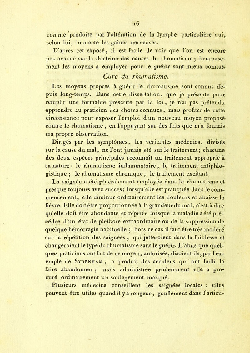comme produite par l’altération de la lymphe particulière qul^ selon lui, humecte les gaines nerveuses. D’après cet exposé, il est facile de voir que l’on est encore peu avancé sur la doctrine des causes du rhumatisme ; heureuse^ ment les moyens à employer pour le guérir sont mieux connus. Cure du rhumatisme.. Les moyens propres à guérir le rhumatisme sont connus de- puis long-temps. Dans cette dissertation, que je présente pour remplir une formalité prescrite par la loi, je n’ai pas prétendu apprendre au praticien des choses connues, mais profiter de cette circonstance pour exposer l’emploi d’un nouveau moyen proposé contre le rhumatisme , en l’appuyant sur des faits que m’a fournis ma propre observation. Dirigés par les symptômes, les véritables médecins, divisés sur la cause du mal, ne l’ont jamais été sur le traitement; chacune des deux espèces principales reconnoit un traitement approprié à sa nature: le rhumatisme inflammatoire, le traitement antiphlo- gistique ; le rhumatisme chronique , le traitement excitant. La saignée a été généralement employée dans le rhumatisme et presque toujours avec succès; lorsqu’elle est pratiquée dans le com- mencement, elle diminue ordinairement les douleurs et abaisse la fièvre. Elle doit être proportionnée à la grandeur du mal, c’est-à-dire qu’elle doit être abondante et répétée lorsque la maladie a été pré- cédée d’un état de pléthore extraordinaire ou de la suppression de quelque hémorragie habituelle ; hors ce cas il faut être très-modéré sur la répétition des saignées , qui jetteroient dans la foiblesse et changeroient le type du rhumatisme sans lé guérir. L’abus que quel- ques pratieiens ont fait de ce moyen, autorisés, disoientdls, par l’ex- emple de SïDENHAM , a produit des accidens qui ont failli, la faire abandonner ; mais administrée prudemment elle a pro- curé ordinairement un soulagement marqué. Plusieurs médeeins conseillent les saignées loeales ; elles peuvent être utiles quand ily a rougeur, gonflement dans l’articu-