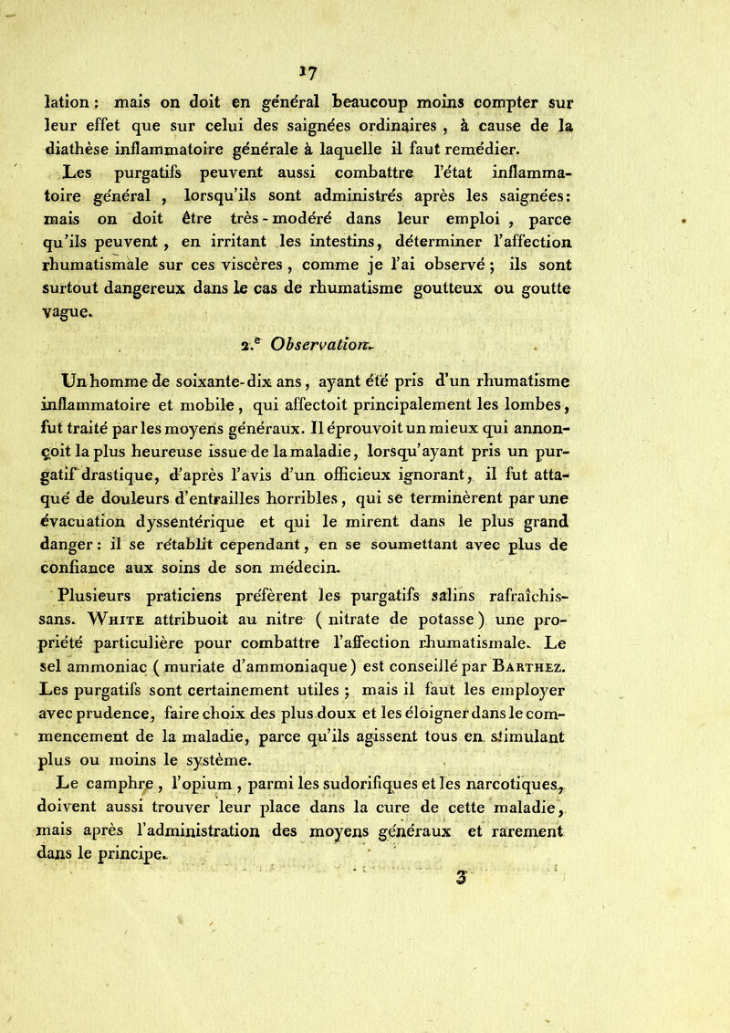 *7 lation ; mais on doit en général beaucoup moins compter sur leur effet que sur celui des saignées ordinaires , à cause de la diathèse inflammatoire générale à laquelle il faut remédier. Les purgatifs peuvent aussi combattre l’état inflamma- toire général , lorsqu’ils sont administrés après les saignées: mais on doit être très - modéré dans leur emploi , parce qu’ils peuvent , en irritant les intestins, déterminer l’affection rhumatismale sur ces viscères , comme je l’ai observé ; ils sont surtout dangereux dans le cas de rhumatisme goutteux ou goutte vague.. 3.® Observation^ Un homme de soixante-dix ans, ayant été pris d’un rhumatisme inflammatoire et mobile , qui affectoit principalement les lombes, fut traité par les moyens généraux. Iléprouvoitunmieux qui annon- çoitlaplus heureuse issue de la maladie, lorsqu’ayant pris un pur- gatif drastique, diaprés l’avis d’un officieux ignorant, il fut atta- qué de douleurs d’entrailles horribles, qui se terminèrent par une évacuation dyssentérique et qui le mirent dans le plus grand danger : il se rétablit cependant, en se soumettant avec plus de confiance aux soins de son médecin. Plusieurs praticiens préfèrent les purgatifs salins rafraîchis- sans. White attribuoit au nitre ( nitrate de potasse ) une pro- priété particulière pour combattre l’affection rfiumatismale. Le sel ammoniac ( muriate d’ammoniaque ) est conseillé par Barthez. Les purgatifs sont certainement utiles ; mais il faut les employer avec prudence, faire choix des plus doux et les éloigner dans le com- mencement de la maladie, parce qu’ils agissent tous en. stimulant plus ou moins le système. Le camphrjB , l’opium , parmi les sudorifiques et les narcotiques, doivent aussi trouver leur place dans la cure de cette maladie, mais après l’administration des moyens généraux et rarement dans le principe..  ' S-
