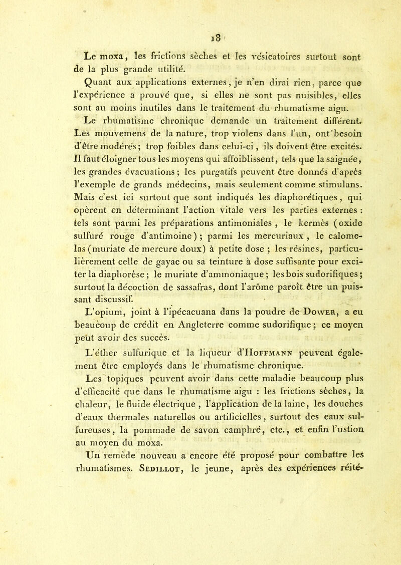 Le moxa, les frictions sèches et les vésicatoires surtout sont de la plus grande utilité. Quant aux applications externes, je n’en dirai rien, parce que l’expérience a prouvé que, si elles ne sont pas nuisibles, elles sont au moins inutiles dans le traitement du rhumatisme aigu. Le rhumatisme chronique demande un traitement difi'érent. Les mouvemens de la nature, trop violens dans l’un, ont'besoin d’être modérés ; trop foibles dans celui-ci, ils doivent être excités. Il faut éloigner tous les moyens qui affoiblissent ^ tels que la saignée, les grandes évacuations ; les purgatifs peuvent être donnés d’après l’exemple de grands médecins, mais seulement comme stimulans. Mais c’est ici surtout que sont indiqués les diaphorétiques, qui opèrent en déterminant l’action vitale vers les parties externes ; tels sont parmi les préparations antimoniales , le kermès (oxide sulfuré rouge d’antimoine); parmi les mercuriaux , le calome- las(muriate de mercure doux) à petite dose ; les résines, particu- lièrement celle de gayac ou sa teinture à dose suffisante pour exci- ter la diaphorése ; le muriate d’ammoniaque ; les bois sudorifiques ; surtout la décoction de sassafras, dont l’arôme paroît être un puis- sant discussif. L’opium, joint à l’ipécacuana dans la poudre de Dower, a eu beaucoup de crédit en Angleterre comme sudorifique ; ce moyen peut avoir des succès. L’éther sulfurique et la liqueur d’HoFFMANN peuvent égale- ment être employés dans le rhumatisme chronique. Les topiques peuvent avoir dans cette maladie beaucoup plus d’efficacité que dans le rhumatisme aigu : les frictions sèches, la chaleur, le fluide électrique , l’application de la laine, les douches d’eaux thermales naturelles ou artificielles, surtout des eaux sul- fureuses , la pommade de savon camphré, etc., et enfin l’ustion au moyen du moxa. Un remède nouveau a encore été proposé pour combattre les rhumatismes. Sedillot, le jeune, après des expériences réité-
