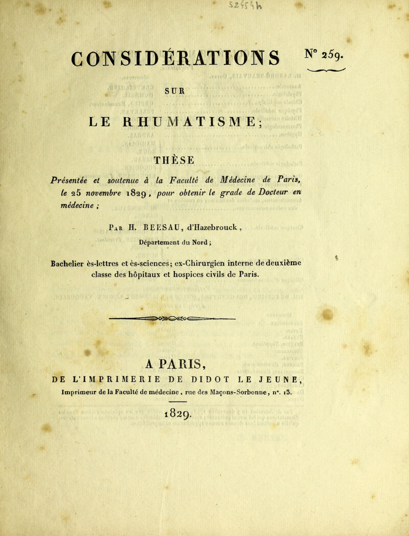 S2Çf ’K CONSIDÉRATIONS SUR LE RHUMATISME; THÈSE Présentée et soutenue à la Faculté de Médecine de Paris, /e q5 novembre 1829, pour obtenir le grade de Docteur en médecine ; Par h. BEESAü, d’Hazebrouck, Département du Nord ; Bachelier ès-lettres et ès-sciences; ex-Ghirurgien interne de deuxième classe des hôpitaux et hospices civils de Paris. A PARIS, DE L’IMPRIMERIE DE DIDOT LE JEUNE, Imprimeur de la Faculté de médecine , rue des Maçons-Sorbonne, n“. i3. 1829.