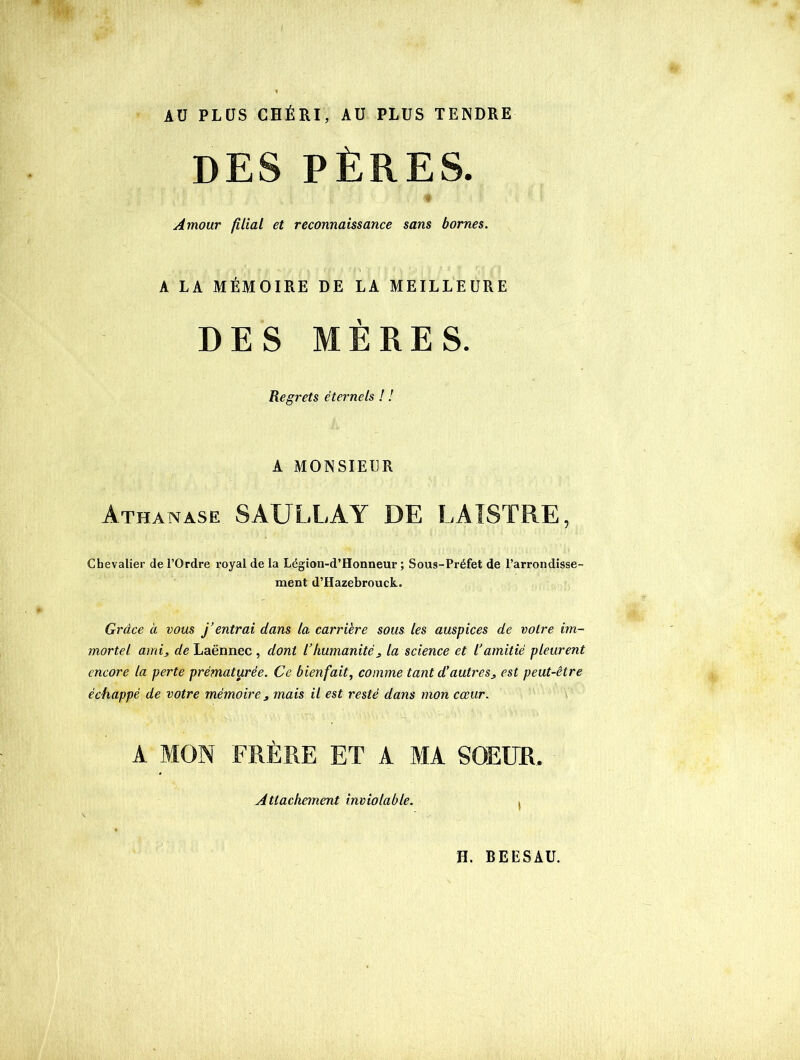 AU PLUS CHÉRI, AU PLUS TENDRE DES PÈRES. Amour filial et reconnaissance sans bornes. A LA MÉMOIRE DE LA MEILLEURE DES MÈRES. Regrets éternels ! ! A MONSIEUR Athanase SAULLAY DE LAISTRE, Chevalier de l’Ordre royal de la Légion-d’Honneur ; Sous-Préfet de l’arrondisse- ment d’Hazebrouck. Grâce à vous j’entrai dans la carrière sous les auspices de voire im- mortel ami, de Laënnec , dont l’humanité, la science et l’amitié pleurent encore la perte prématurée. Ce bienfait, comme tant d’autres, est peut-être échappé de votre mémoire, mais il est resté dans mon cœur. A MON FRÈRE ET A MA SOEUR. Attachement inviolable. .