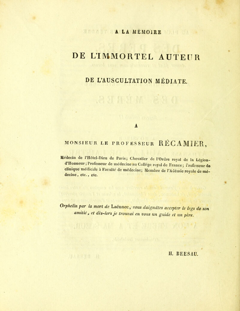 A LA MÉMOIRE DE L’IMMORTEL AUTEUR DE L’AUSCULTATION MÉDIATE. A MONSIEUR LE PROFESSEUR RÉGAMIER, Médecin de l’Hôtel-Dieu de Paris; Chevalier de l’Ordre royal de la Légion- d’Honneur; Professeur de médecine au Collège royal de France; Professeur de clinique médicale à Faculté de médecine; Membre de PAdémie royale de mé- decine, etc., etc. Orphelin par la mort de Laënnec, vous daignâtes accepter le legs de son amitié, et dès-lors je trouvai en vous un guide et un père.