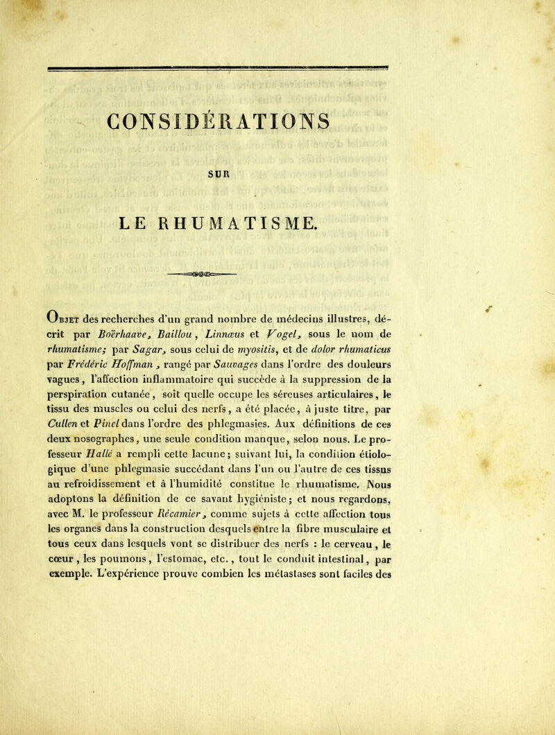 CONSIDÉRATIONS SUR LE RHUMATISME. Objet des recherches d’un grand nombre de médecins illustres, dé- crit par Boerhaave, Baillou , Linnœus et Vogelj, sous le nom de rhumatisme; par Sagar^ sous celui de myositis, et de dolor rhumaticus par Frédéric Hoffman j rangé par Sauvages dans l’ordre des douleurs vagues, l’affection inflammatoire qui succède à la suppression de la perspiration cutanée, soit quelle occupe les séreuses articulaires, le tissu des muscles ou celui des nerfs, a été placée, à juste titre, par Cullen et Pinel dans l’ordre des phlegmasies. Aux définitions de ces deux nosographes, une seule condition manque, selon nous. Le pro- fesseur Hallé a rempli cette lacune; suivant lui, la condition étiolo- gique d’une phlegmasie succédant dans l’un ou Tautre de ces tissus au refroidissement et à l’humidité constitue le rhumatisme. Nous adoptons la définition de ce savant hygiéniste ; et nous regardons, avec M. le professeur Récamier ^ comme sujets à cette alFcclion tous les organes dans la construction desquels entre la fibre musculaire et tous ceux dans lesquels vont se distribuer des nerfs : le cerveau, le cœur, les poumons, l’estomac, etc., tout le conduit intestinal, par exemple. L’expérience prouve combien les métastases sont faciles des