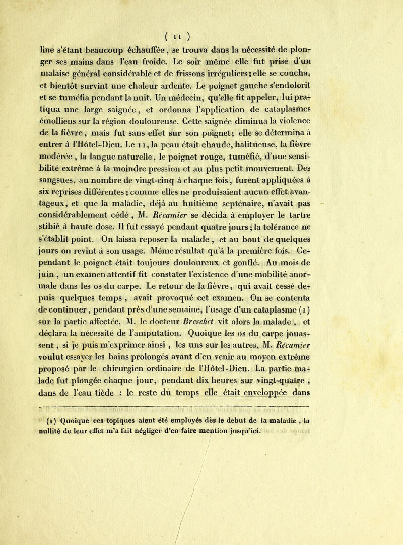 ( ) line s’étant beaucoup échauffée, se trouva dans la nécessité de ploU'* ger ses mains dans l’eau froide. Le soir même elle fut prise d’un malaise général considérable et de frissons irréguliers ; elle se coucha ^ et bientôt survint une chaleur ardente. Le poignet gauche s’endolorit et se tuméfia pendant la nuit. Un médecin, qu’elle fit appeler, lui pra- tiqua une large saignée, et ordonna l’application de cataplasmes émolliens sur la région douloureuse. Cette saignée diminua la violence de la fièvre, mais fut sans effet sur son poignet; elle se détermina à entrer à l’Hôtel-Dieu. Le ii, la peau était chaude, halitueuse, la fièvre modérée , la langue naturelle, le poignet rouge, tuméfié, d’une sensi- bilité extrême à la moindre pression et au plus petit mouvement. Des sangsues, au nombre de vingt-cinq à chaque fois, furent appliquées à six reprises différentes ; comme elles ne produisaient aucun effet;avan- tageux, et que la maladie, déjà au huitième septénaire, n’avait pas considérablement cédé , M. Récamier se décida à employer le tartre stibié à haute dose. Il fut essayé pendant quatre jours ; la tolérance ne s’établit point. On laissa reposer la malade , et au bout de quelques jours on revint à son usage. Même résultat qu’à la première fois. Ce- pendant le poignet était toujours douloureux et gonflé. Au mois de juin , un examen attentif fit constater l’existence d’une mobilité anor- male dans les os du carpe. Le retour de la fièvre, qui avait cessé de- puis quelques temps , avait provoqué cet examen. On se contenta de continuer, pendant près d’une semaine, l’usage d’un cataplasme ( i ) sur la partie affectée. M. le docteur Breschet vit alors la malade , et déclara la nécessité de l’amputation. Quoique les os du carpe jouas- sent , si je puis m’exprimer ainsi, les uns sur les autres, M. Récamier voulut essayer les bains prolongés avant d’en venir au moyen extrême proposé par le chirurgien ordinaire de l’Hôtel-Dieu. La partie ma- lade fut plongée chaque jour, pendant dix heures sur vingt-quatre , dans de l’eau tiède : le reste dù temps elle était enveloppée dans (i) Quoique ces topiques aient été employés dès le début de la maladie , la nullité de leur effet m’a fait négliger d’en faire mention )usqu’ici.