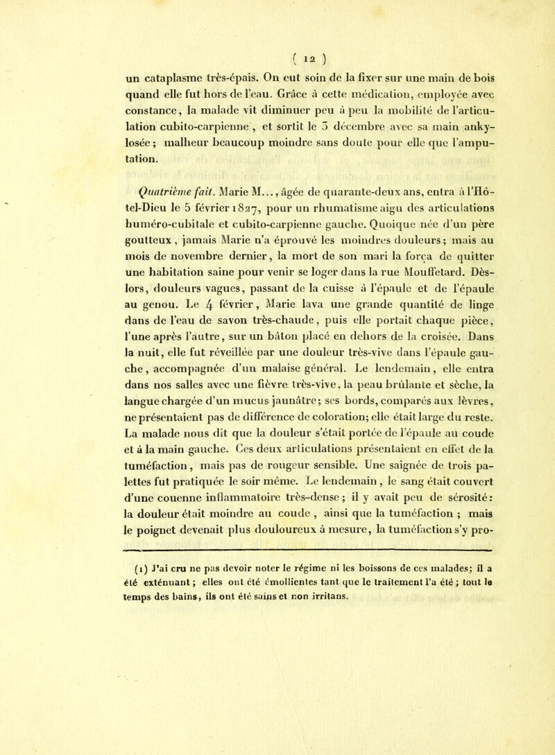 ( *2 ) un cataplasme très-épais. On eut soin de la fixer sur une main de bois quand elle fut hors de l’eau. Grâce à cette médication, employée avec constance, la malade vit diminuer peu à peu la mobilité de l’articu- lation cubito-carpienne , et sortit le 3 décembre avec sa main anky- losée ; malheur beaucoup moindre sans doute pour elle que l’ampu- tation. Quatrième fait. Marie M..., âgée de quarante-deux ans, entra à l’Hô- tel'Dieu le 5 février 1827, pour un rhumatisme aigu des articulations huméro-cubitale et cubito-carpienne gauche. Quoique née d’un père goutteux, jamais Marie n’a éprouvé les moindres douleurs; mais au mois de novembre dernier, la mort de son mari la força de quitter une habitation saine pour venir se loger dans la rue Mouffetard. Dès- lors, douleurs vagues, passant de la cuisse à l’épaule et de l’épaule au genou. Le 4 février, Marie lava une grande quantité de linge dans de l’eau de savon très-chaude, puis elle portait chaque pièce, l’une après l’autre, sur un bâton placé en dehors de la croisée. Dans la nuit, elle fut réveillée par une douleur très-vive dans l’épaule gau- che , accompagnée d’un malaise général. Le lendemain, elle entra dans nos salles avec une fièvre très-vive, la peau brûlante et sèche, la langue chargée d’un mucus jaunâtre; ses bords, comparés aux lèvres, ne présentaient pas de différence de coloration; elle était large du reste. La malade nous dit que la douleur s’était portée de l’épaule au coude et à la main gauche. Ces deux articulations présentaient en effet de la tuméfaction, mais pas de rougeur sensible. Une saignée de trois pa- lettes fut pratiquée le soir même. Le lendemain , le sang était couvert d’une couenne inflammatoire très-dense ; il y avait peu de sérosité : la douleur était moindre au coude , ainsi que la tuméfaction ; mais le poignet devenait plus douloureux à mesure, la tuméfaction s’y pro- (1) j’ai cru ne pas devoir noter le régime ni les boissons de ces malades; il a été exténuant ; elles ont été émollientes tant que le traitement l’a été ; tout le temps des bains, ils ont été sains et non irritons.