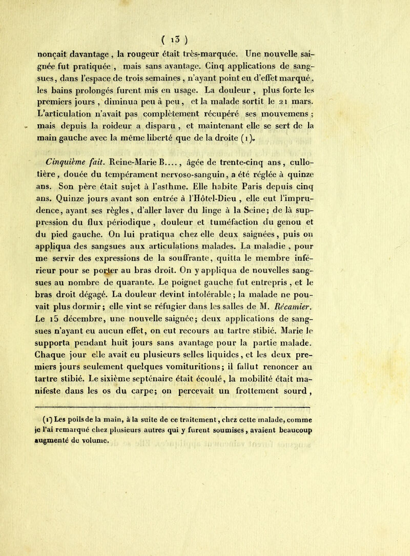 ( ) nonçait davantage , la rougeur était très-marquée. Une nouvelle sai- gnée fut pratiquée , mais sans avantage. Cinq applications de sang- sues , dans l’espace de trois semaines , n’ayant point eu d’effet marqué, les bains prolongés furent mis en usage. La douleur , plus forte les premiers jours , diminua peu à peu, et la malade sortit le 2i mars. L’articulation n’avait pas complètement récupéré ses mouvemens ; mais depuis la roideur a disparu , et maintenant elle se sert de la main gauche avec la même liberté que de la droite (i)» Cinquième fait. Reine-Marie B...., âgée de trente-cinq ans, cullo- tière , douée du tempérament nervoso-sanguin, a été réglée à quinze ans. Son père était sujet à l’asthme. Elle habite Paris depuis cinq ans. Quinze jours avant son entrée à l’Hôtel-Dieu , elle eut l’impru- dence, ayant ses règles, d’aller laver du linge à la Seine; de là sup- pression du flux périodique , douleur et tuméfaction du genou et du pied gauche. On lui pratiqua chez elle deux saignées, puis on appliqua des sangsues aux articulations malades. La maladie , pour me servir des expressions de la souffrante, quitta le membre infé- rieur pour se polder au bras droit. On y appliqua de nouvelles sang- sues au nombre de quarante. Le poignet gauche fut entrepris , et le bras droit dégagé. La douleur devint intolérable ; la malade ne pou- vait plus dormir ; elle vint se réfugier dans les salles de M. Récamier. Le i5 décembre, une nouvelle saignée ; deux applications de sang- sues n’ayant eu aucun effet, on eut recours au tartre stibié. Marie le supporta pendant huit jours sans avantage pour la partie malade. Chaque jour elle avait eu plusieurs selles liquides, et les deux pre- miers jours seulement quelques vomituritions ; il fallut renoncer au tartre stibié. Le sixième septénaire était écoulé, la mobilité était ma- nifeste dans les os du carpe; on percevait un frottement sourd , (i) Les poils de la main, à la suite de ce traitement, chez cette malade, comme je l’ai remarqué chez plusieurs autres qui y furent soumises, avaient beaucoup augmenté du volume.