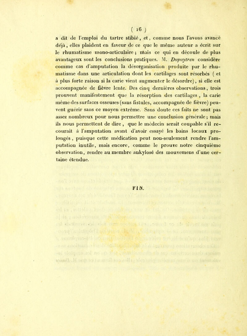 ( ) a dit de l’emploi du tartre stibié, et, comme nous l’avons avancé déjà, elles plaident en faveur de ce que le même auteur a écrit sur le rhumatisme mono-articulaire ; niais ce qui en découle de plus avantageux sont les conclusions pratiques. M. Dupuytren considère comme cas d’amputation la désorganisation produite par le rhu- matisme dans une articulation dont les cartilages sont résorbés ( et à plus forte raison si la carie vient augmenter le désordre), si elle est accompagnée de fièvre lente. Des cinq dernières observations, trois prouvent manifestement que la résorption des cartilages , la carie même des surfaces osseuses (sans fistules, accompagnée de fièvre) peu- vent guérir sans ce moyen extrême. Sans doute ces faits ne sont pas assez nombreux pour nous permettre une conclusion générale ; mais ils nous permettent de dire , que le médecin serait coupable s’il re- courait à l’amputation avant d’avoir essayé les bains locaux pro- longés , puisque cette médication peut non-seulement rendre l’am- putation inutile, mais encore, comme le prouve notre cinquième observation, rendre au membre ankylosé des mouvemens d’une cer- taine étendue.