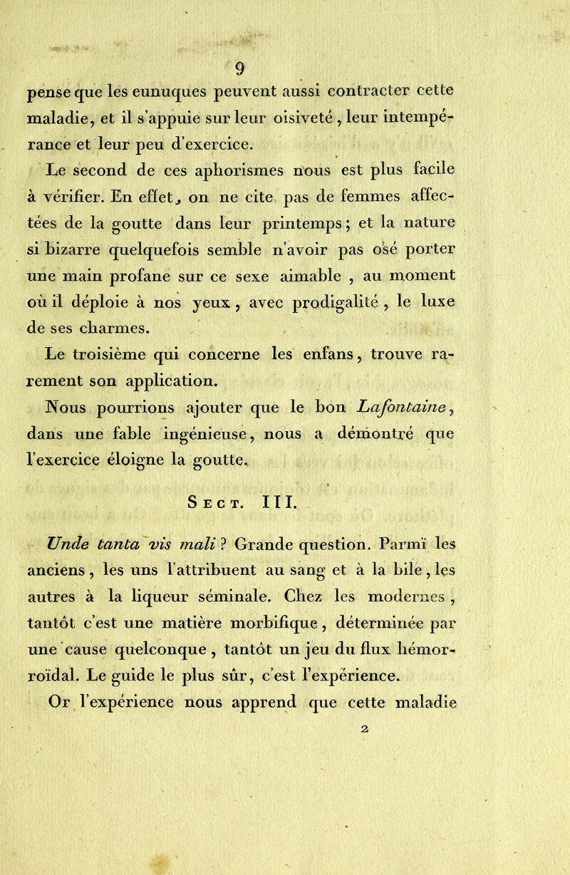 pense que les eunuques peuvent aussi contracter cette maladie, et il s’appuie sur leur oisiveté , leur intempé- rance et leur peu d’exercice. Le second de ces aphorismes nous est plus facile à vérifier. En effets on ne cite, pas de femmes affec- tées de la goutte dans leur printemps ; et la nature si bizarre quelquefois semble n’avoir pas o'sé porter une main profane sur ce sexe aimable , au moment où il déploie à nos yeux , avec prodigalité , le luxe de ses charmes. Le troisième qui concerne les enfans, trouve ra- rement son application. Nous pourrions ajouter que le bon Lafontaine y dans une fable ingénieuse, nous a démontré que l’exercice éloigne la goutte., S E C T. III. Unde tanta vis mali ? Grande question. Parmï les anciens, les uns l’attribuent au sang et à la bile, les autres à la liqueur séminale. Chez les modernes , tantôt c’est une matière morbifique, déterminée par une cause quelconque , tantôt un jeu du flux hémor- roïdal. Le guide le plus sùr, c’est l’expérience. Or l’expérience nous apprend que cette maladie