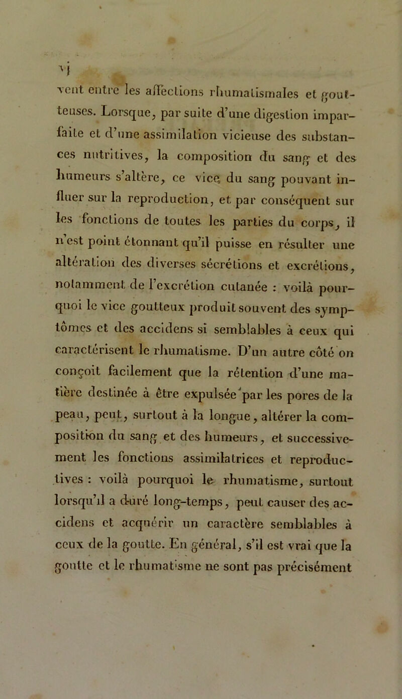 a eut entre les affections rhumatismales et gout- teuses. Lorsque, par suite d’une digestion impar- faite et d une assimilation vicieuse des substan- ces nutritives, la composition du sang et des humeurs s altéré, ce vice du sang pouvant in- fluer sur la reproduction, et par conséquent sur les fonctions de toutes les parties du corps, il n est point étonnant qu’il puisse en résulter une alteration des diverses sécrétions et excrétions, notamment de l’excrétion cutanée : voilà pour- quoi le vice goutteux produit souvent des symp- tômes et des accidens si semblables à ceux qui caractérisent le rhumatisme. D’un autre côté on conçoit facilement que la rétention d’une ma- tière destinée à être expulsée'par les pores de la peau, peut, surtout à la longue, altérer la com- position du sang et des humeurs, et successive- ment les fonctions assimilatrices et reproduc- tives : voilà pourquoi le rhumatisme, surtout lorsqu’il a duré long-temps, peut causer des ac- cidens et acquérir un caractère semblables à ceux de la goutte. En général, s’il est vrai que la goutte et le rhumat'sme ne sont pas précisément