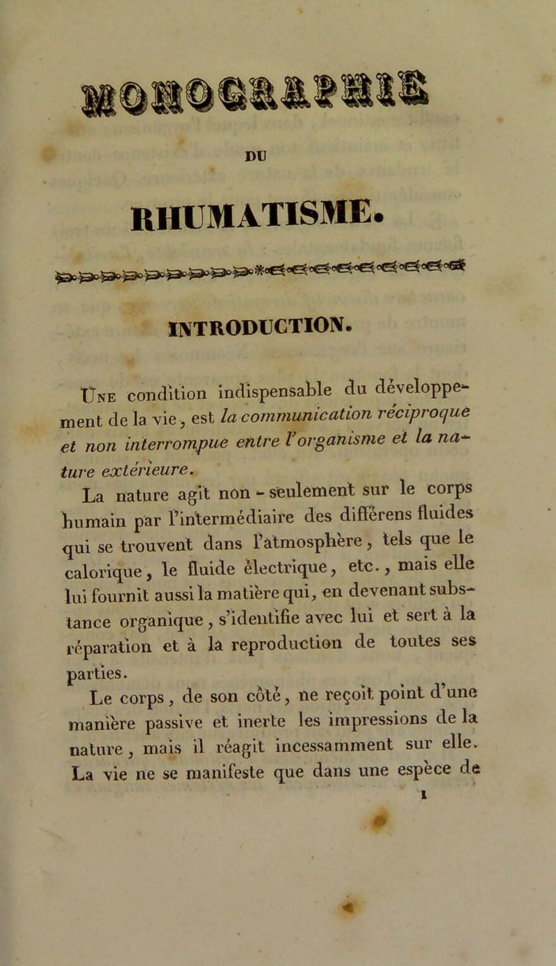 DU RHUMATISME. INTRODUCTION. Une condition indispensable du développe- ment de la vie , est la communication réciproque et non interrompue entre l’organisme et la na~ ture extérieure. La nature agit non - seulement sur le corps bumain par l’intermédiaire des diflérens fluides qui se trouvent dans l’atmosphère, tels que le calorique, le fluide électrique, etc., mais elle lui fournit aussi la matière qui, en devenant subs- tance organique, s’identifie avec lui et sert à la réparation et à la reproduction de toutes ses parties. Le corps , de son côté, ne reçoit point d’une manière passive et inerte les impressions de la nature, mais il réagit incessamment sur elle. La vie ne se manifeste que dans une espece de 1 0