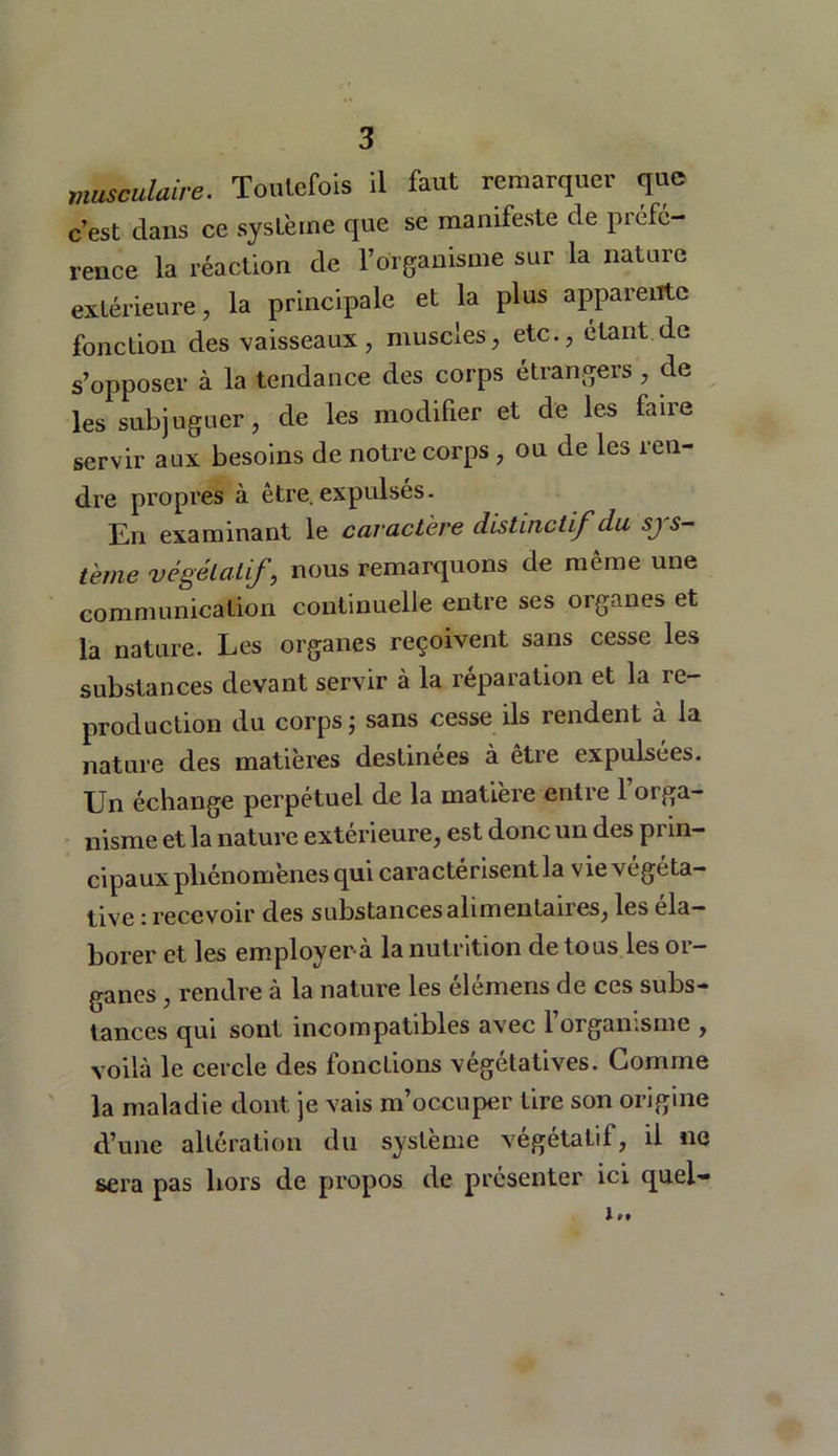 musculaire. Toutefois il faut remarquer que c’est dans ce système que se manifeste de préfé- rence la réaction de l’organisme sur la nature extérieure, la principale et la plus apparente fonction des vaisseaux, muscles, etc., étant de s’opposer à la tendance des corps étrangers, de les subjuguer, de les modifier et de les faire servir aux besoins de notre corps, ou de les ren- dre propres à être.expulsés. En examinant le caractère distinctif du .y s— terne végétatif, nous remarquons de même une communication continuelle entre ses organes et la nature. Les organes reçoivent sans cesse les substances devant servir à la réparation et la re- production du corps j sans cesse ils rendent à la nature des matières destinées à être expulsées. Un échange perpétuel de la matière entie 1 oiga— nisme et la nature extérieure, est donc un des prin- cipaux phénomènes qui caractérisent la vie végéta- tive : recevoir des substances alimentaires, les éla- borer et les employerà la nutrition de tous les or- ganes , rendre à la nature les élémens de ces subs- tances qui sont incompatibles avec l’organisme , voilà le cercle des fonctions végétatives. Gomme la maladie dont je vais m’occuper tire son origine d’une altération du système végétatif, il no sera pas hors de propos de présenter ici quel-