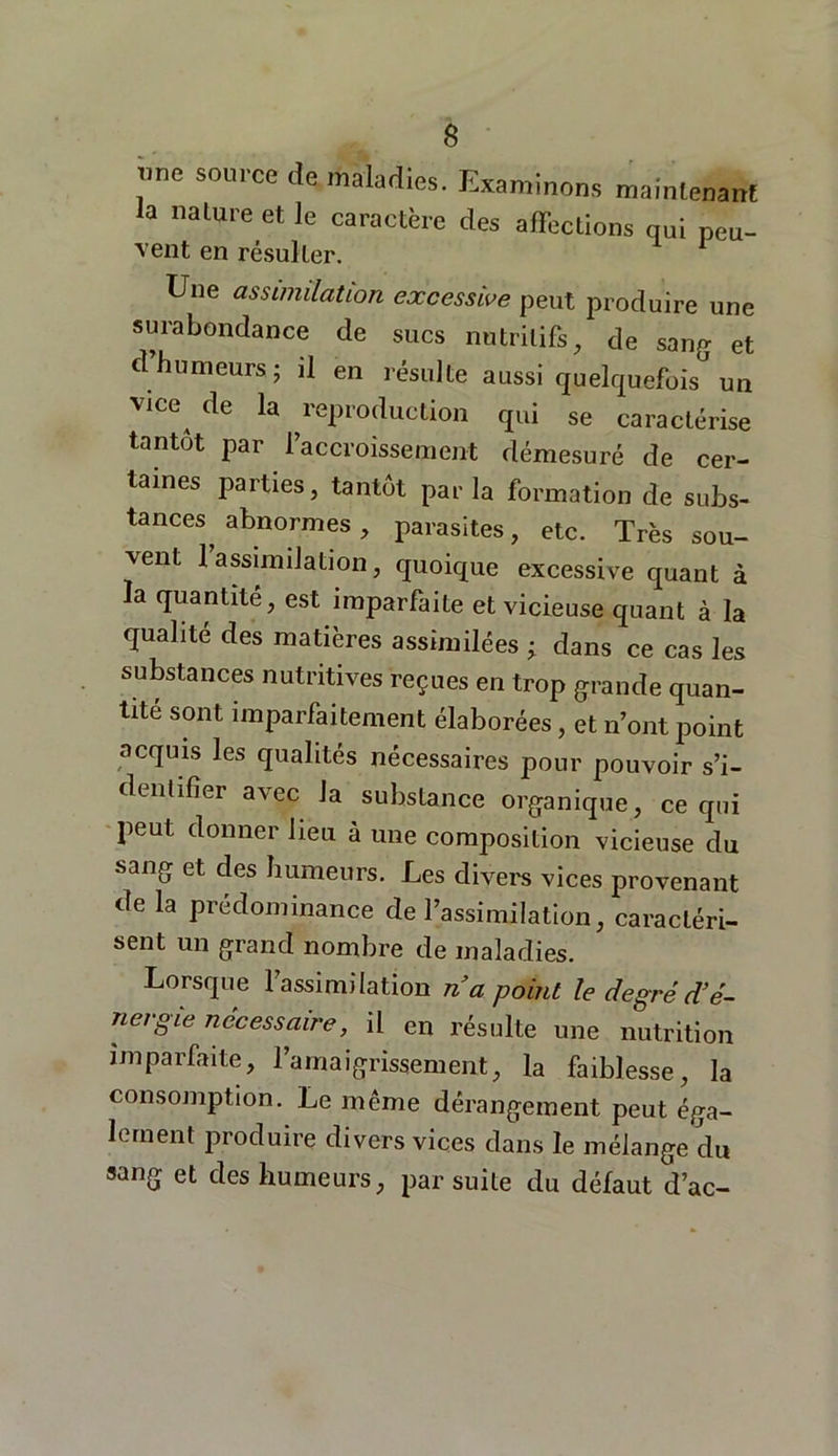 mie source de maladies. Examinons maintenant la nature et le caractère des affections qui peu- vent en résulter. Une assimilation excessive peut produire une surabondance de sucs nutritifs, de sang et d’humeurs ; il en résulte aussi quelquefois un vice de la reproduction qui se caractérise tantôt par l’accroissement démesuré de cer- taines parties, tantôt parla formation de subs- tances abnormes , parasites, etc. Très sou- vent 1 assimilation, quoique excessive quant à la quantité, est imparfaite et vicieuse quant à la qualité des matières assimilées ; dans ce cas les substances nutritives reçues en trop grande quan- tité sont imparfaitement élaborées, et n’ont point acquis les qualités nécessaires pour pouvoir s’i- dentifïer avec la substance organique, ce qui peut donner lieu à une composition vicieuse du sang et des humeurs. Les divers vices provenant de la prédominance de l’assimilation, caractéri- sent un grand nombre de maladies. Lorsque 1 assimilation n a point le degré d’é- nergie nécessaire, il en résulte une nutrition imparfaite, l’amaigrissement, la faiblesse, la consomption. Le même dérangement peut éga- lement produire divers vices dans le mélange du sang et des humeurs, par suite du défaut d’ac-