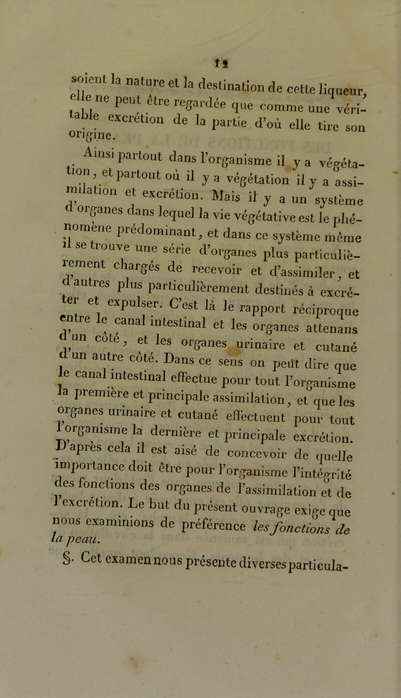 Il MHOHl la nature et ]a destination de cetle liqueur, PCUt étre reffai'dée que comme une véri- table excrétion de la partie d’où elle tire son origine. Ainsi partout dans l’organisme il y a végéta- ,0 ;.el Partout oà il y a végétation il y a assi- m.lafon et excrétion. Mais il y a un système f ci gancs dans lequel la vie végétative est le phé- nomène prédominant, et dans ce système même ■I se trouve une série d’organes plus particuliè- lement chargés de recevoir et d’assimiler, et , aUU’eS pius pocticulièrement destinés à excré- ei et expulser. C’est là le rapport réciproque “ re e canal intestinal et les organes attenans un cote, et les organes urinaire et cutané un autre coté. Dans ce sens on pedt dire que 6 caual nitestinal effectue pour tout l’organisme a première et principale assimilation, et que les organes urinaire et cutané effectuent pour tout 1 organisme la dernière et principale excrétion. JJ apres cela il est aisé de concevoir de quelle importance doit être pour l’organisme l’intégrité des fonctions des organes de l’assimilation et de 1 excrétion. Le but du présent ouvrage exige que nous examinions de préférence les fonctions de la peau. §• Cet examen nous présente diversesparticula-