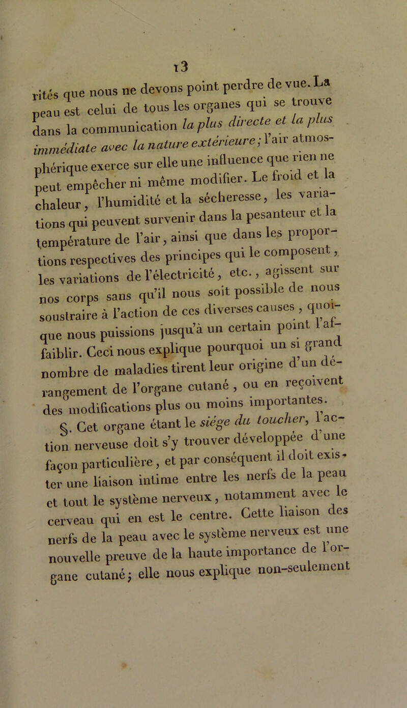 rites que nous ne devons point perdre de vue. La peau est celui de tous les organes qui se trouve dans la communication la plus directe et la p us immédiate arec la nature extérieure; 1 air atmos- phérique exerce sur elle une influence que nen ne peut empêcher ni même modifier. Le froid et chaleur, l’humidité et la sécheresse, les varia- tions qui peuvent survenir dans la pesanteur et la température de l’air, ainsi que dans les propor- tions respectives des principes qui le composent, les variations de l’électricité, etc., agissent sur nos corps sans qu’il nous soit possible de nous soustraire à l’action de ces diverses causes , quoi- que nous puissions jusqu’à un certain point 1 af- faiblir. Ceci nous explique pourquoi un s. grand nombre de maladies tirent leur origine d un de- rangement de l’organe cutané , ou en reçoiven des modifications plus ou moins importantes. S. Cet organe étant le siège du toucher, 1 ac- tion nerveuse doit s’y trouver développée d une façon particulière, et par conséquent il doit ex,s- ter une liaison intime entre les nerfs de la peau et tout le système nerveux, notamment avec le cerveau qui en est le centre. Cette liaison des nerfs de la peau avec le système nerveux est une nouvelle preuve de la haute importance de 1 or- gane cutané} elle nous explique non-seulement