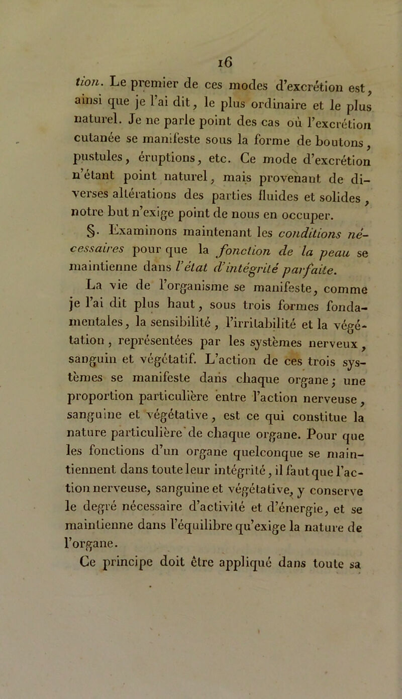 lion. Le premier de ces modes d’excrétion est, ainsi que je lai dit, le plus ordinaire et le plus naturel. Je ne parle point des cas où l’excrétion cutanée se manifeste sous la forme déboutons, pustules, éruptions, etc. Ce mode d’excrétion n étant point naturel, mais provenant de di- verses altérations des parties fluides et solides , notre but n’exige point de nous en occuper. §• Examinons maintenant les conditions né- cessaires pour que la fonction de la peau se maintienne dans l’état d’intégrité parfaite. La vie de l’organisme se manifeste, comme je l’ai dit plus haut, sous trois formes fonda- mentales, la sensibilité , l’irritabilité et la végé- tation , représentées par les systèmes nerveux, sanguin et végétatif. L’action de ces trois sys- tèmes se manifeste dans chaque organe ,• une proportion particulière entre l’action nerveuse, sanguine et végétative, est ce qui constitue la nature particulière'de chaque organe. Pour que les fonctions d’un organe quelconque se main- tiennent dans toute leur intégrité, il faut que l’ac- tion nerveuse, sanguine et végétative, y conserve le degré nécessaire d’activité et d’énergie, et se maintienne dans l’équilibre qu’exige la nature de l’organe. Ce principe doit être appliqué dans toute sa