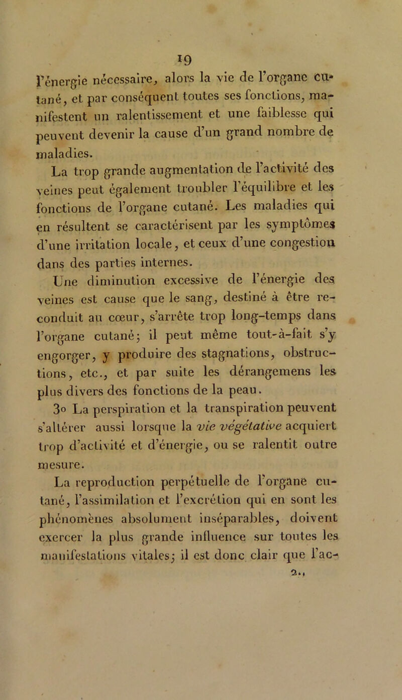 l’énergie nécessaire, alors la vie de l’organe eu* tané, et par conséquent toutes ses fonctions, ma- nifestent un ralentissement et une faiblesse qui peuvent devenir la cause d’un grand nombre de maladies. La trop grande augmentation de l’activité des veines peut également troubler l’équilibre et les fonctions de l’organe cutané. Les maladies qui en résultent se caractérisent par les symptômes d’une irritation locale, et ceux d’une congestion dans des parties internes. Une diminution excessive de l’énergie des veines est cause que le sang, destiné à être re- conduit au cœur, s’arrête trop long-temps dans l’organe cutané ; il peut même tout-à-fait s’y engorger, y produire des stagnations, obstruc- tions, etc., et par suite les dérangemens les plus divers des fonctions de la peau. 3° La perspiration et la transpiration peuvent s’altérer aussi lorsque la vie végétative acquiert trop d’activité et d’énergie, ou se ralentit outre mesure. La reproduction perpétuelle de l’organe cu- tané, l’assimilation et l’excrétion qui en sont les phénomènes absolument inséparables, doivent exercer la plus grande influence sur toutes les manifestations vitales; il est donc clair que l’ac-