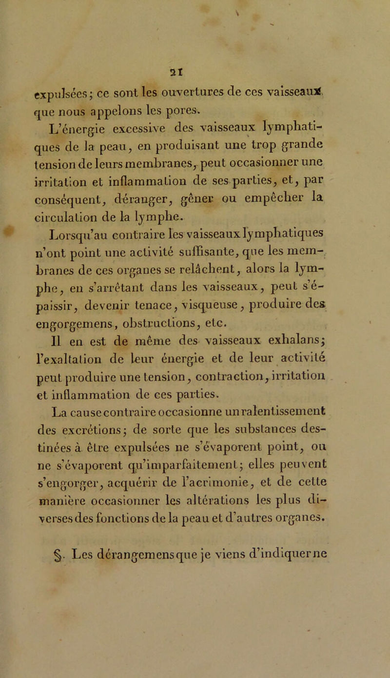 expulsées; ce sont les ouvertures de ces vaisseau* que nous appelons les pores. L’énergie excessive des vaisseaux lymphati- ques de la peau, en produisant une trop grande tension de leurs membranes, peut occasionner une irritation et inflammation de ses parties, et, par conséquent, déranger, gêner ou empecher la circulation de la lymphe. Lorsqu’au contraire les vaisseaux lymphatiques n’ont point une activité suffisante, que les mem- branes de ces organes se relâchent, alors la lym- phe, eu s’arrêtant dans les vaisseaux, peut s’é- paissir, devenir tenace, visqueuse, produire des engorgemens, obstructions, etc. 11 en est de même des vaisseaux exhalans; l’exaltation de leur énergie et de leur activité peut produire une tension, contraction, irritation et inflammation de ces parties. La cause contraire occasionne un ralentissement des excrétions; de sorte que les substances des- tinées à être expulsées ne s’évaporent point, ou ne s’évaporent qu’imparfaitement; elles peuvent s’engorger, acquérir de l’acrimonie, et de cette manière occasionner les altérations les plus di- verses des fonctions de la peau et d’autres organes. §. Les dérangcmensque je viens d’indiquerne