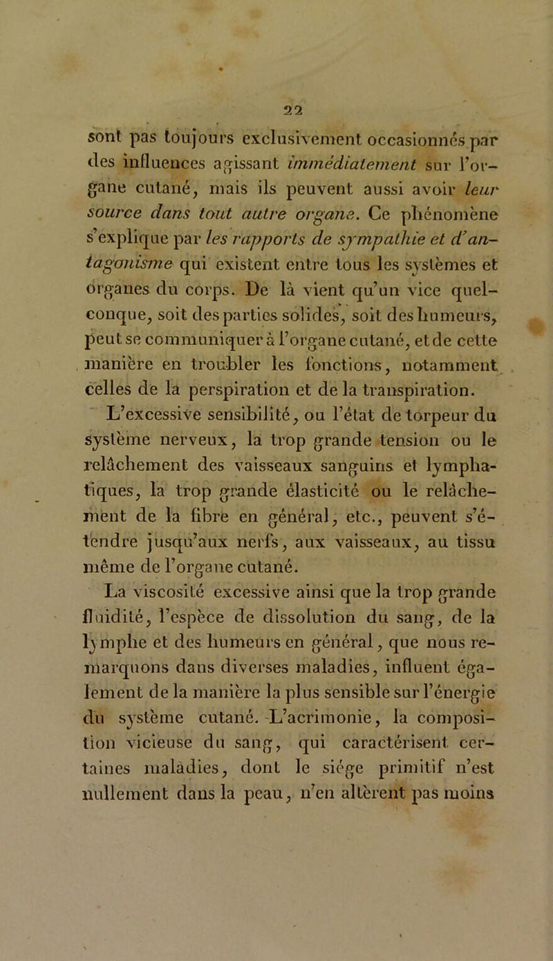sont pas toujours exclusivement occasionnes par des influences agissant immédiatement sur l’or- gane cutané, mais ils peuvent aussi avoir leur source dans tout autre organe. Ce phénomène s’explique par les rapports de sympathie et d’an- tagonisme qui existent entre tous les systèmes et organes du corps. De là vient qu’un vice quel- conque, soit des parties solides, soit des humeurs, peut se communiquer à l’organe cutané, et de cette manière en troubler les fonctions, notamment celles de la perspiration et delà transpiration. L’excessive sensibilité, ou l’état de torpeur du système nerveux, la trop grande tension ou le relâchement des vaisseaux sanguins et lympha- tiques, la trop grande élasticité ou le relâche- ment de la fibre en général, etc., peuvent s’é- tendre jusqu’aux nerfs, aux vaisseaux, au tissu même de l’organe cutané. La viscosité excessive ainsi que la trop grande fluidité, l’espèce de dissolution du sang, de la lymphe et des humeurs en général, que nous re- marquons dans diverses maladies, influent éga- lement de la manière la plus sensible sur l’énergie du système cutané. L’acrimonie, la composi- tion vicieuse du sang, qui caractérisent cer- taines maladies, dont le siège primitif n’est nullement dans la peau, n’en altèrent pas moins