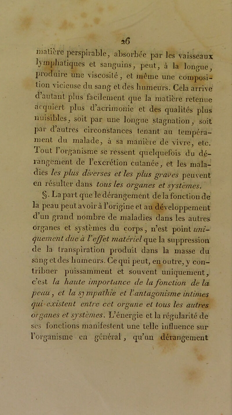 a6 matiuc perspirable, absorbée par les vaisseaux lyinphatiques el sanguins, peut, à la longue, produire une viscosité, et même une composi- tion vicieuse du sang et des humeurs. Cela arrive d’autant plus facilement que la matière retenue acquiert plus d’acrimonie et des qualités plus nuisibles, soit par une longue stagnation, soit par d’autres circonstances tenant au tempéra- ment du malade, à sa manière de vivre, etc. Tout l’organisme se ressent quelquefois du dé- rangement de l’excrétion cutanée, et les mala- dies les plus diverses et les plus graves peuvent en résulter dans tous les organes et systèmes. §. La part que le dérangement delà fonction de la peau peut avoir à 1 origine et au développement d’un grand nombre de maladies dans les autres organes et systèmes du corps, n’est point uni- quement due à l effet matériel que la suppression de la transpiration produit dans la masse du sangetdes humeurs. Ce qui peut, en outre, y con- tribuer puissamment et souvent uniquement, c’est la haute importance de la fonction de la peau, et la sj mpathie et V.antagonisme intimes qui existent entre cet organe et tous les autres organes et systèmes. L’énergie et la régularité de scs fonctions manifestent une telle influence sur l’organisme en général, qu’un dérangement
