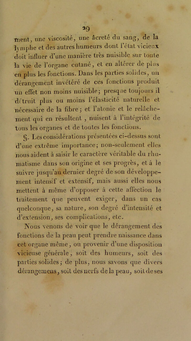 a9 ment, une viscosité, une âcreté du sang, de la h mphe et des autres humeurs dont l’état vicieux doit influer d’une manière très nuisible sur toute la vie de l’organe cutané, et en altérer de plus en plus les fonctions. Dans les parties solides, un dérangement invétéré de ces fonctions produit un effet non moins nuisible; presque toujours il détruit plus ou moins l’élasticité naturelle et nécessaire de la fibre ; et l’atonie et le relâche- ment qui en résultent , nuisent à l’intégrité de tous les organes et de toutes les fonctions. §. Les considérations présentées ci-dessus sont d’une extrême importance; non-seulement elles nous aident cà saisir le caractère véritable du rhu- matisme dans son origine et ses progrès, et à le suivre jusqu’au dernier degré de son développe- ment intensif et extensif, mais aussi elles nous mettent à même d’opposer à cette affection le traitement que peuvent exiger, dans un cas quelconque, sa nature, son degré d’intensité et d’exlension, ses complications, etc. Nous venons de voir que le dérangement des fonctions de la peau peut prendre naissance dans cet organe même, ou provenir d’une disposition vicieuse générale, soit des humeurs, soit des parties solides ; de plus, nous savons que divers dérangernens, soit des nerfs delà peau, soit de ses
