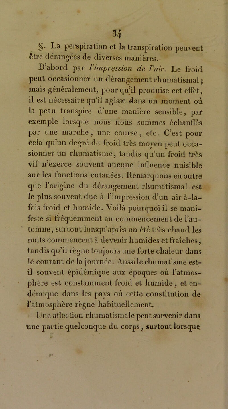 §• La perspiration et la transpiration peuvent être dérangées de diverses manières. D’abord par l’impression de l’air. Le froid peut occasionner un dérangement rhumatismal ,• mais généralement, pourquoi produise cet effet, il est nécessaire qu’il agisse dans un moment où la peau transpire d’une manière sensible, par exemple lorsque nous nous sommes échauffes par une marche, une course, etc. C’est pour cela qu’un degré de froid très moyen peut occa- sionner un rhumatisme, tandis qu’un froid très vif n’exerce souvent aucune influence nuisible sur les fonctions cutanées. Remarquons en outre que l’origine du dérangement rhumatismal est le plus souvent due à l’impression d’un air à-la- fois froid et humide. Voilà pourquoi il se mani- feste si fréquemment au commencement de l’au- tomne, surtout lorsqu’après un été très chaud les nuits commencent à devenir humides et fraîches, tandis qu’il règne toujours une forte chaleur dans lé courant delà journée. Aussi le rhumatisme est- il souvent épidémique aux époques où l’atmos- phère est constamment froid et humide, et en- démique dans les pays où cette constitution de l’atmosphère règne habituellement. Une affection rhumatismale peut survenir dans Une partie quelconque du corps, surtout lorsque