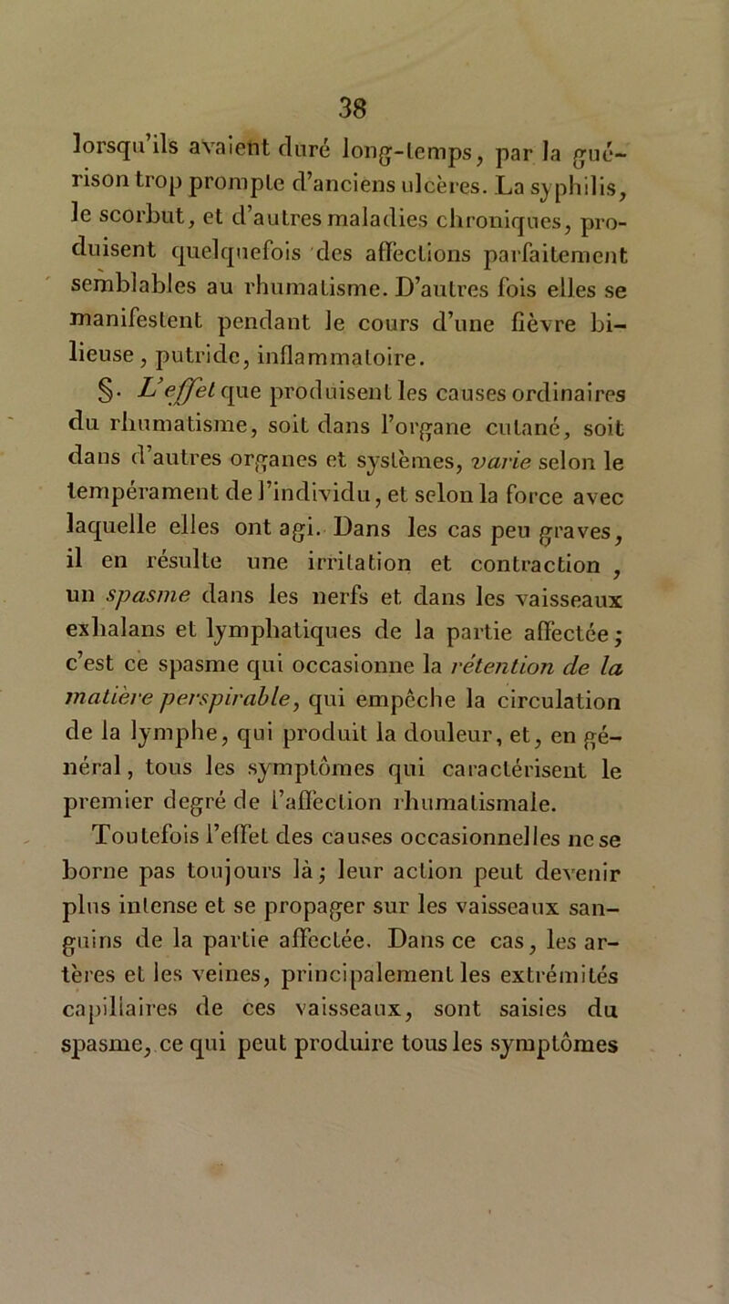 lorsqu ils avaient duré long-temps, par la gué- rison trop prompte d’anciens ulcères. La syphilis, le scorbut, et d’autres maladies chroniques, pro- duisent quelquefois des affections parfaitement semblables au rhumatisme. D’autres fois elles se manifestent pendant le cours d’une fièvre bi- lieuse , putride, inflammatoire. §• L effet que produisent les causes ordinaires du rhumatisme, soit dans l’organe cutané, soit dans d autres organes et systèmes, varie selon le tempérament de l’individu, et selon la force avec laquelle elles ont agi. Dans les cas peu graves, il en résulte une irritation et contraction , un spasme dans les nerfs et dans les vaisseaux exlialans et lymphatiques de la partie affectée; c’est ce spasme qui occasionne la rétention de la matière perspirable, qui empêche la circulation de la lymphe, qui produit la douleur, et, en gé- néral, tous les symptômes qui caractérisent le premier degré de l’affection rhumatismale. Toutefois l’effet des causes occasionnelles ne se borne pas toujours là; leur action peut devenir plus intense et se propager sur les vaisseaux san- guins de la partie affectée. Dans ce cas, les ar- tères et les veines, principalement les extrémités capillaires de ces vaisseaux, sont saisies du spasme, ce qui peut produire tous les symptômes