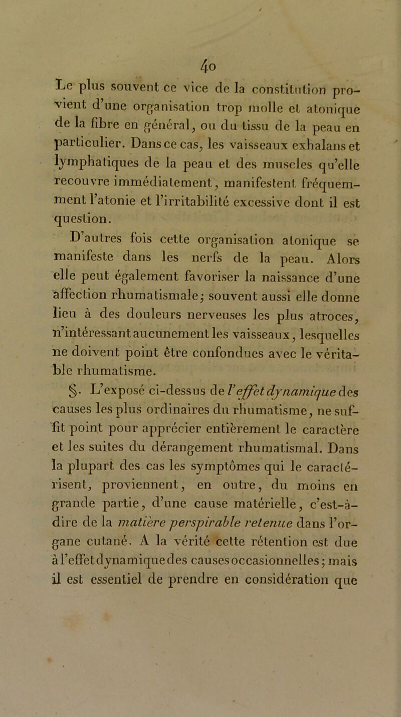 Le plus souvent ce vice clc la constitution pro- vient d une organisation trop molle et atonique de la fibre en général, ou du tissu de la peau en particulier. Dans ce cas, les vaisseaux exhalanset lymphatiques de la peau et des muscles qu’elle recouvre immédiatement, manifestent fréquem- ment l’atonie et l’irritabilité excessive dont il est question. D’autres fois cette organisation a tonique se manifeste dans les nerfs de la peau. Alors elle peut également favoriser la naissance d’une affection rhumatismale,- souvent aussi elle donne lieu à des douleurs nerveuses les plus atroces, n’intéressant aucunement les vaisseaux, lesquelles ne doivent point être confondues avec le vérita- ble rhumatisme. §. L’exposé ci-dessus de l’effet dynamique des causes les plus ordinaires du rhumatisme, ne suf- fit point pour apprécier entièrement le caractère et les suites du dérangement rhumatismal. Dans la plupart des cas les symptômes qui le caracté- risent, proviennent, en outre, du moins en grande partie, d’une cause matérielle, c’est-à- dire de la matière perspirable retenue dans l’or- gane cutané. A la vérité celte rétention est due àl’efretdynamiquedes causes occasionnelles; mais il est essentiel de prendre en considération que