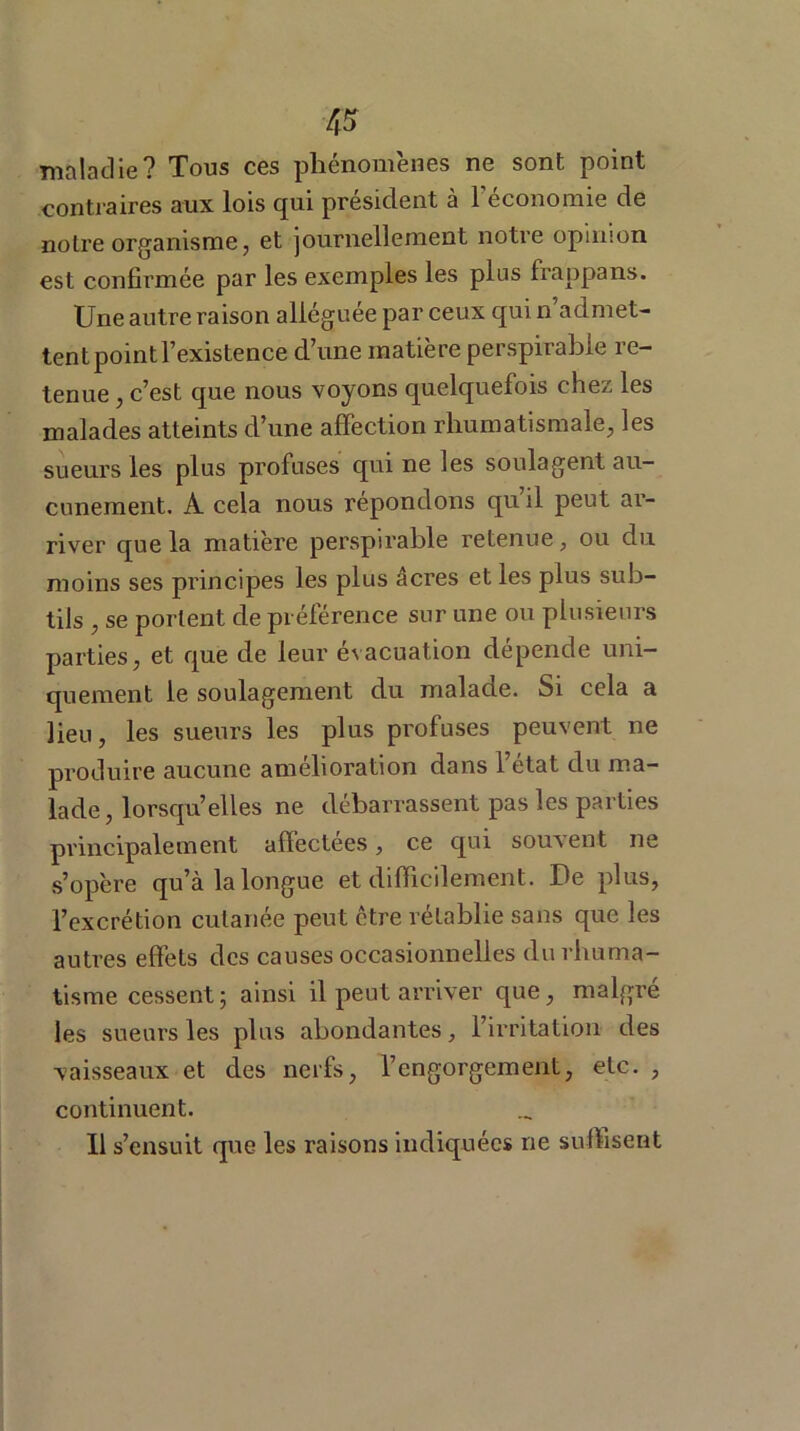 maladie? Tous ces phénomènes ne sont point contraires aux lois qui président à l’économie de noire organisme, et journellement notre opinion est confirmée par les exemples les plus frappans. Une autre raison alléguée par ceux qui n’admet- tent point l’existence d’une matière perspirable re- tenue , c’est que nous voyons quelquefois clie^ les malades atteints d’une affection rhumatismale, les sueurs les plus profuses qui ne les soulagent au- cunement. À cela nous répondons qu il peut ar- river que la matière perspirable retenue, ou du moins ses principes les plus âcres et les plus sub- tils , se portent de préférence sur une ou plusieurs parties, et que de leur évacuation dépende uni- quement le soulagement du malade. Si cela a lieu, les sueurs les plus profuses peuvent ne produire aucune amélioration dans l’état du ma- lade, lorsqu’elles ne débarrassent pas les parties principalement affectées, ce qui souvent ne s’opère qu’à la longue et difficilement. De plus, l’excrétion cutanée peut être rétablie sans que les autres effets des causes occasionnelles du rhuma- tisme cessent; ainsi il peut arriver que, malgré les sueurs les plus abondantes, l’irritation des vaisseaux et des nerfs, l’engorgement, etc. , continuent. Il s’ensuit que les raisons indiquées ne suffisent