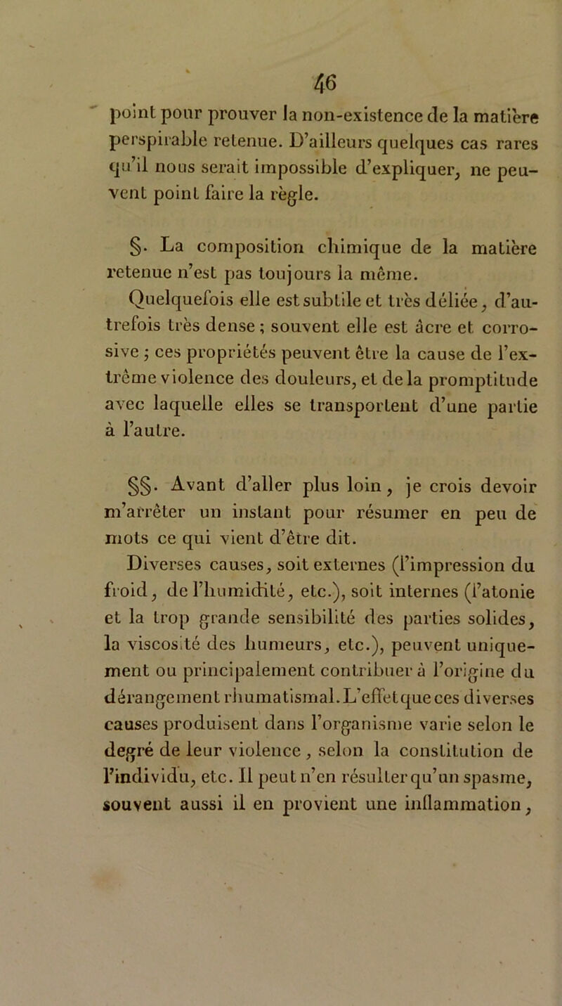 point pour prouver la non-existence de la matière perspirable retenue. D’ailleurs quelques cas rares qu’il nous serait impossible d’expliquer, ne peu- vent point faire la règle. §. La composition chimique de la matière retenue n’est pas toujours la même. Quelquefois elle est subtile et très déliée, d’au- trefois très dense ; souvent elle est âcre et corro- sive ; ces propriétés peuvent être la cause de l’ex- trême violence des douleurs, et delà promptitude avec laquelle elles se transportent d’une partie à l’autre. §§. Avant d’aller plus loin, je crois devoir m’arrêter un instant pour résumer en peu de mots ce qui vient d’être dit. Diverses causes, soit externes (l’impression du froid, de l’humidité, etc.), soit internes (l’atonie et la trop grande sensibilité des parties solides, la viscosité des humeurs, etc.), peuvent unique- ment ou principalement contribuer à l’origine du dérangement rhumatismal. L’effet que ces diverses causes produisent dans l’organisme varie selon le degré de leur violence, selon la constitution de l’individu, etc. il peut n’en résulter qu’un spasme, souvent aussi il en provient une inflammation,