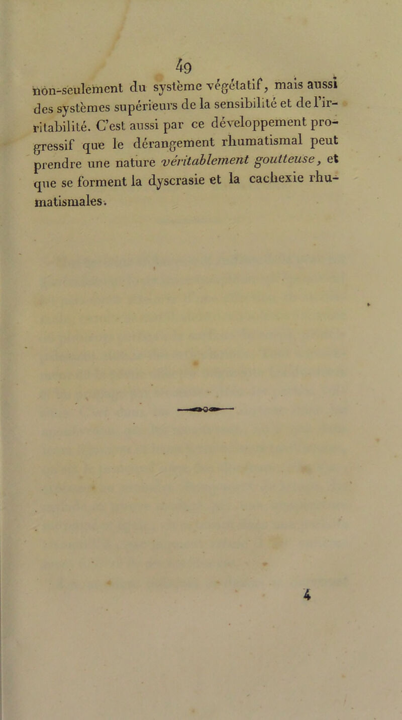 non-seulement du système végétatif, mais aussi des systèmes supérieurs de la sensibilité et de l’ir- ritabilité. C’est aussi par ce développement pro- gressif que le dérangement rhumatismal peut prendre une nature véritablement goutteuse, et que se forment la dyscrasie et la cachexie rhu- matismales. 4