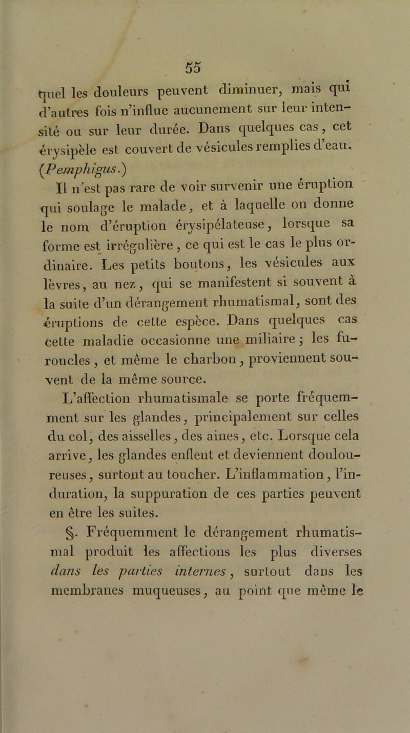 quel les douleurs peuvent diminuer, mais qui d’autres fois n’influe aucunement sur leur inten- sité ou sur leur durée. Dans quelques cas, cet érysipèle est couvert de vésicules remplies d eau. (.Pemphigus.) Il n’est pas rare de voir survenir une éruption qui soulage le malade, et à laquelle on donne le nom d’éruption érysipélateuse, lorsque sa forme est irrégulière, ce qui est le cas le plus or- dinaire. Les petits boutons, les vésicules aux lèvres, au nez, qui se manifestent si souvent à la suite d’un dérangement rhumatismal, sont des éruptions de cette espèce. Dans quelques cas cette maladie occasionne une miliaire ; les fu- roncles , et même le charbon, proviennent sou- vent de la même source. L’affection rhumatismale se porte fréquem- ment sur les glandes, principalement sur celles du col, des aisselles, des aines, etc. Lorsque cela arrive, les glandes enflent et deviennent doulou- reuses, surtout au loucher. L’inflammation, l’in- duration, la suppuration de ces parties peuvent en être les suites. §. Fréquemment le dérangement rhumatis- mal produit les affections les plus diverses dans les parties internes, surtout dans les membranes muqueuses, au point que même le