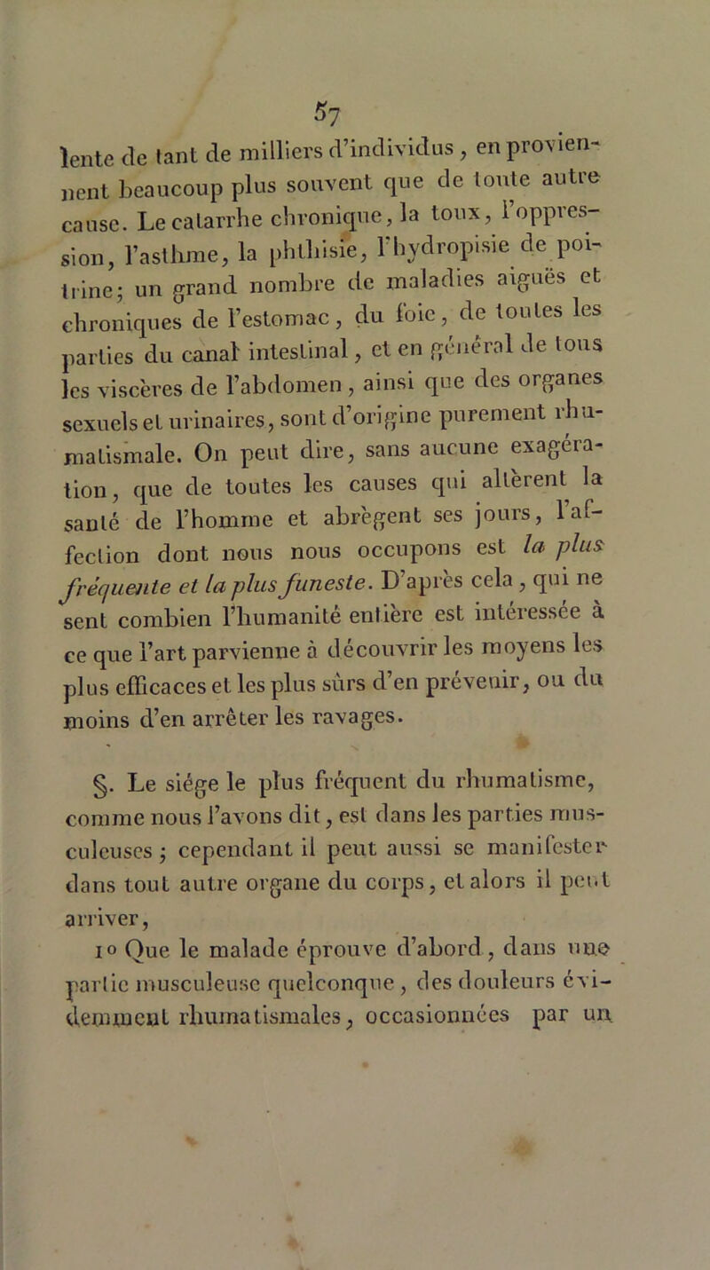 Sy lente de tant de milliers d’individus , en provien- nent beaucoup plus souvent que de toute autre cause. Le catarrhe chronique, la toux, l’oppres- sion, l’asthme, la phthisie, l'hydropisie de poi- trine; un grand nombre de maladies aiguës et chroniques de l’estomac, du foie, de toutes les parties élu canal intestinal, et en general de tous les viscères de l’abdomen, ainsi que des organes sexuels et urinaires, sont d’origine purement rhu- matismale. On peut dire, sans aucune exagéra- tion, que de toutes les causes qui altèrent la santé de l’homme et abrègent ses jours, l’af- fection dont nous nous occupons est la plus fréquente et la plus funeste. D apres cela , qui ne sent combien l’humanité entière est intéressée à ce que l’art parvienne à découvrir les moyens les plus efficaces et les plus surs d’en prévenir, ou du moins cl’en arrêter les ravages. §. Le siège le plus fréquent du rhumatisme, comme nous l’avons dit, est dans les parties mus- culeuses ; cependant il peut aussi se manifester dans tout autre organe du corps, et alors il peut arriver, io Que le malade éprouve d’abord, dans une partie musculeuse quelconque, des douleurs évi- demment rhumatismales, occasionnées par un