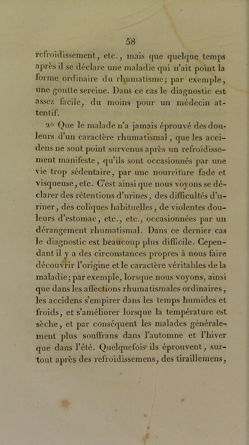 refroidissement, etc., mais que quelque temps après il se déclare une maladie qui n’ait point la forme ordinaire du rhumatisme ; par exemple, une goutte sereine. Dans ce cas le diagnostic est assez facile, du moins pour un médecin at- tentif. 20 Que le malade n’a jamais éprouvé des dou- leurs d’un caractère rhumatismal, que les acci- dens ne sont point survenus après un refroidisse- ment manifeste, qu’ils sont occasionnés par une vie trop sédentaire, par une nourriture fade et visqueuse, etc. C’est ainsi que nous voyons se dé- clarer des rétentions d’urines, des difficultés d’u- riner, des coliques habituelles, de violentes dou- leurs d’estomac, etc., etc., occasionnées par un dérangement rhumatismal. Dans ce dernier cas le diagnostic est beaucoup plus difficile. Cepen- dant il y a des circonstances propres à nous faire découvrir l’origine et le caractère véritables delà maladie ; par exemple, lorsque nous voyons, ainsi que dans les affections rhumatismales ordinaires, les accidens s’empirer dans les temps humides et froids, et s’améliorer lorsque la température est sèche, et par conséquent les malades générale-s ment plus souffrans dans l’automne et l’hiver que dans l’été. Quelquefois ils éprouvent, sur- tout après des refroidissemens, des tiraillemens,