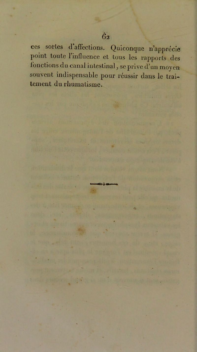 Ç>2 ces sortes cl affections. Quiconque n’apprécie point toute 1 influence et tous les rapports des fonctions du canal intestinal} se prive d’un moyen souvent indispensable pour réussir dans le trai- tement du rhumatisme»