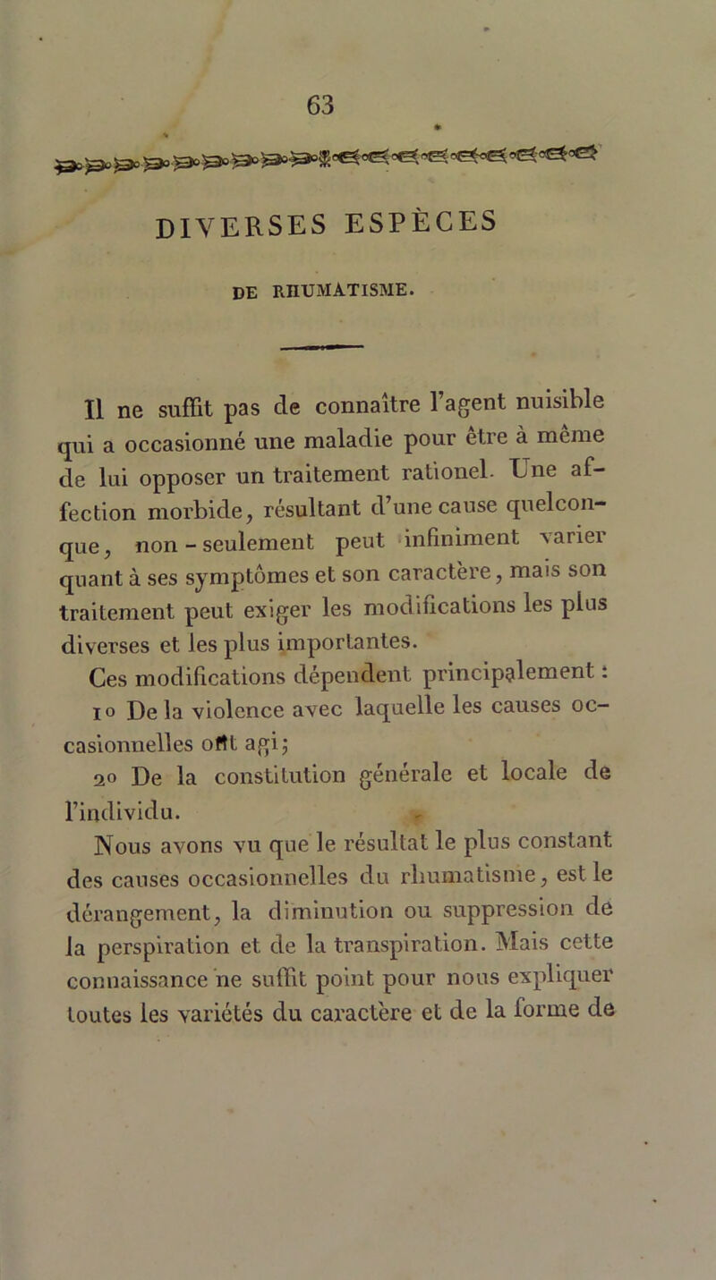 DIVERSES ESPÈCES de rhumatisme. Il ne suffit pas de connaître l’agent nuisible qui a occasionné une maladie pour etie à meme de lui opposer un traitement rationel. Une af- fection morbide, résultant d’une cause quelcon- que, non - seulement peut infiniment varier quant à ses symptômes et son caractère, mais son traitement peut exiger les modifications les plus diverses et les plus importantes. Ces modifications dépendent principalement ; io De la violence avec laquelle les causes oc- casionnelles ottt agi; 20 De la constitution générale et locale de l’individu. Nous avons vu que le résultat le plus constant des causes occasionnelles du rhumatisme, est le dérangement, la diminution ou suppression de la perspiration et de la transpiration. Mais cette connaissance ne suffit point pour nous expliquer toutes les variétés du caractère et de la forme de
