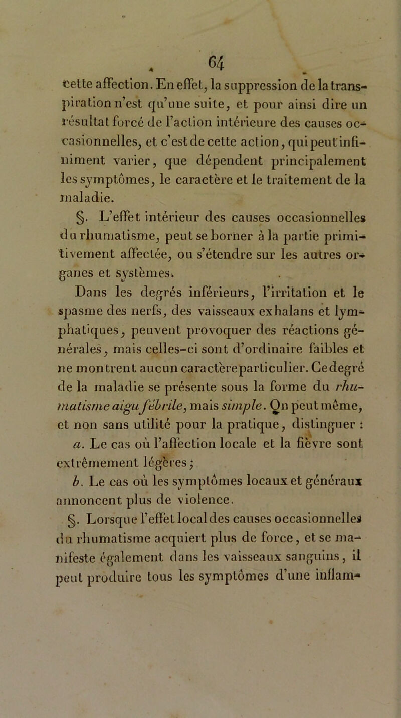 Cette affection. En effet, la suppression de la trans- piration n’est qu’une suite, et pour ainsi dire un résultat forcé de l’action intérieure des causes oc- casionnelles, et c’est de cette action, qui peut infi- niment varier, que dépendent principalement les symptômes, le caractère et le traitement de la maladie. §. L’effet intérieur des causes occasionnelles du rhumatisme, peut se borner à la partie primi- tivement affectée, ou s’étendre sur les autres or- ganes et systèmes. Dans les degrés inférieurs, l’irritation et le spasme des nerfs, des vaisseaux exhalans et lym- phatiques, peuvent provoquer des réactions gé- nérales, mais celles-ci sont d’ordinaire faibles et ne montrent aucun caractère particulier. Ce degré de la maladie se présente sous la forme du rhu- matisme aigu fébrile, mais simple. On peut même, et non sans utilité pour la pratique, distinguer : a. Le cas où l’affection locale et la fièvre sont extrêmement légères -, b. Le cas où les symptômes locaux et généraux annoncent plus de violence. §. Lorsque l’efïët local des causes occasionnelles du rhumatisme acquiert plus de force, et se ma- nifeste également dans les vaisseaux sanguins, il peut produire tous les symptômes d’une iuflam-