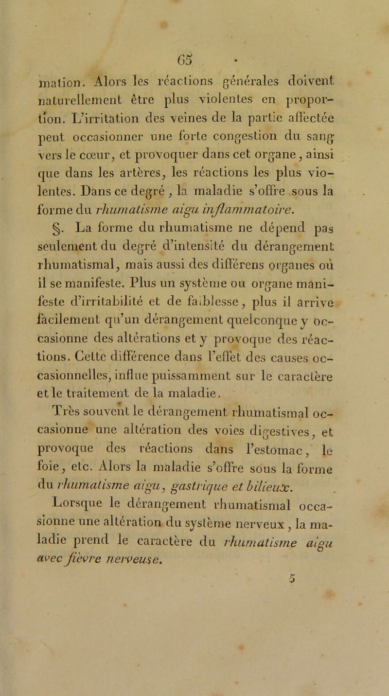 G5 jnation. Alors les réactions générales doivent naturellement être plus violentes en propor- tion. L’irritation des veines de la partie alfèctée peut occasionner une forte congestion du. sang vers le cœur, et provoquer dans cet organe, ainsi que dans les artères, les réactions les plus vio- lentes. Dans ce degré , la maladie s’offre sous la forme du rhumatisme aigu inflammatoire. §. La forme du rhumatisme ne dépend pas seulement du degré d’intensité du dérangement rhumatismal, mais aussi des différens organes où il se manifeste. Plus un système ou organe mani- feste d’irritabilité et de faiblesse, plus il arrive facilement qu’un dérangement quelconque y oc- casionne des altérations et y provoque des réac- tions. Cette différence dans l’effet des causes oc- casionnelles, influe puissamment sur le caractère et le traitement de la maladie. Très souvent le dérangement rhumatismal oc- casionne une altération des voies digestives, et provoque des réactions dans l’estomac, le foie, etc. Alors la maladie s’offre sous la forme du rhumatisme aigu, gastrique et bilieux. Lorsque le dérangement rhumatismal occa- sionne une alteration du système nerveux, la ma- ladie prend le caractère du rhumatisme aigu avecfl'evre nerveuse.