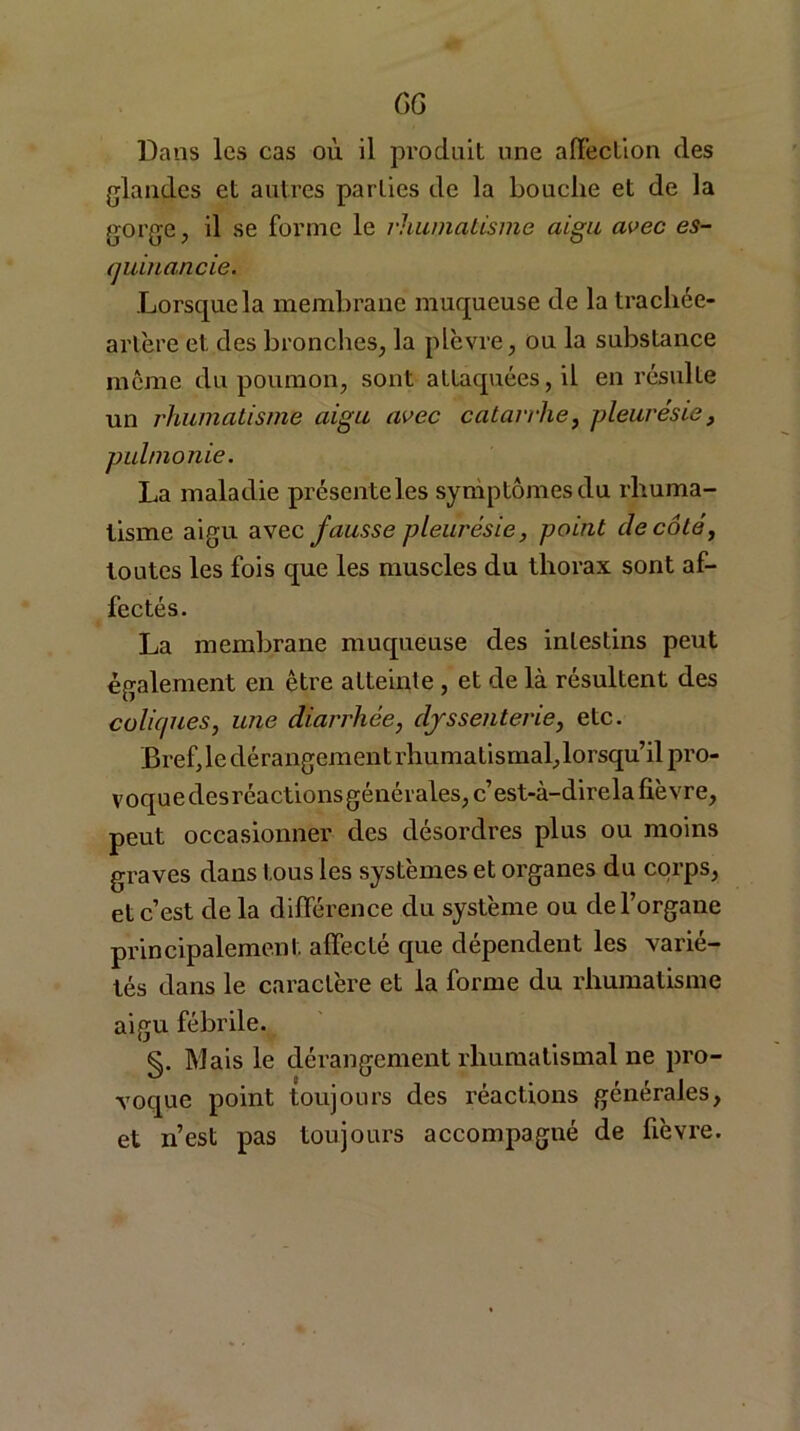 GG Dans les cas où il produit une affection des glandes et autres parties de la bouche et de la gorge, il se forme le rhumatisme aigu avec es- quinancie. Lorsque la membrane muqueuse de la trachée- artère et des bronches, la plèvre, ou la substance même du poumon, sont attaquées, il en résulte un rhumatisme aigu avec catarrhe, pleurésie, pulmonie. La maladie présente les symptômes du rhuma- tisme aigu avec fausse pleurésie, point de côté, toutes les fois que les muscles du thorax sont af- fectés. La membrane muqueuse des intestins peut également en être atteinte , et de là résultent des coliques, une diarrhée, djssenterie, etc. Brefje dérangement rhumatismal, lorsqu’il pro- voquedesréactions générales, c’est-à-direla fièvre, peut occasionner des désordres plus ou moins graves dans tous les systèmes et organes du corps, et c’est delà différence du système ou de l’organe principalement affecté que dépendent les varié- tés dans le caractère et la forme du rhumatisme aigu fébrile. §. Mais le dérangement rhumatismal ne pro- voque point toujours des réactions générales, et n’est pas toujours accompagné de fièvre.