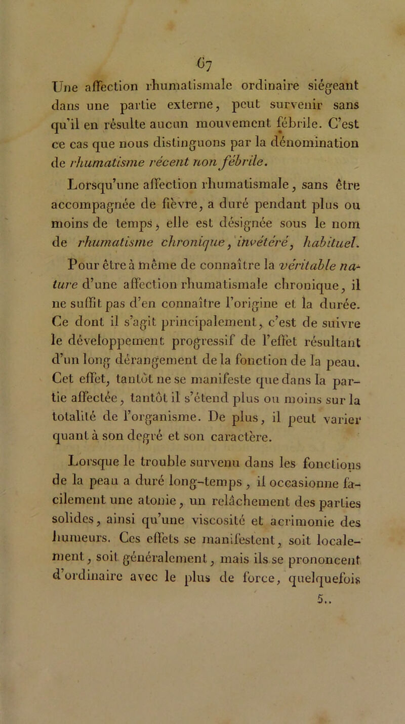 Ü7 Une affection rhumatismale ordinaire siégeant dans une partie externe, peut survenir sans qu’il en résulte aucun mouvement, fébrile. C’est ce cas que nous distinguons par la dénomination de rhumatisme récent non fébrile. Lorsqu’une affection rhumatismale, sans être accompagnée de fièvre, a duré pendant plus ou moins de temps b elle est désignée sous le nom de rhumatisme chronique, invétéré, habituel. Pour être à même de connaître la véritable na- ture d’une affection rhumatismale chronique, il ne suffit pas d’en connaître l’origine et la durée. Ce dont il s’agit principalement, c’est de suivre le développement progressif de l’effet résultant cl’un long dérangement delà fonction de la peau. Cet effet, tantôt ne se manifeste que dans la par- tie affectée, tantôt il s’étend plus ou moins sur la totalité de l’organisme. De plus, il peut varier quant à son degré et son caractère. Lorsque le trouble survenu dans les fonctions de la peau a duré long-temps , il occasionne fa- cilement une atonie, un relâchement des parties solides, ainsi qu’une viscosité et acrimonie des humeurs. Ces effets se manifestent, soit locale- ment, soit généralement, mais ils se prononcent d ordinaire avec le plus de force, quelquefois 5..