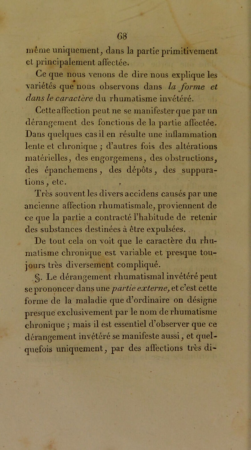 même uniquement, dans la partie primitivement et principalement affectée. Ce que nous venons de dire nous explique les variétés que nous observons dans la forme et dans le caractère du rhumatisme invétéré. Cette affection peut ne se manifester que par un dérangement des fonctions de la partie affectée. Dans quelques cas il en résulte une inflammation lente et chronique ; d’autres fois des altérations matérielles, des engorgemens, des obstructions, des épanchemens, des dépôts, des suppura- tions, etc. , Très souvent les divers accidens causés par une ancienne affection rhumatismale, proviennent de ce que la partie a contracté l’habitude de retenir des substances destinées à être expulsées. De tout cela on voit que le caractère du rhu- matisme chronique est variable et presque tou- jours très diversement compliqué. §. Le dérangement rhumatismal invétéré peut se prononcer dans une partie externe, et c’est celte forme de la maladie que d’ordinaire on désigne presque exclusivement par le nom de rhumatisme chronique ; mais il est essentiel d’observer que ce dérangement invétéré se manifeste aussi, et quel- quefois uniquement, par des affections très di-