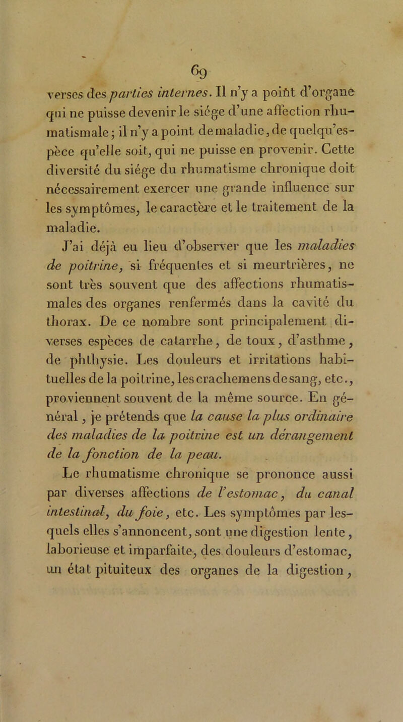 verses des parties internes. Il n’y a polût d’organe qui ne puisse devenir le siège d’une affection rhu- matismale ; il n’y a point de maladie, de quelques- pèce quelle soit, qui ne puisse en provenir. Cette diversité du siège du rhumatisme chronique doit nécessairement exercer une grande influence sur les symptômes, le caractère et le traitement de la maladie. J’ai déjà eu lieu d’observer que les maladies de poitrine, si fréquentes et si meurtrières, ne sont très souvent que des affections rhumatis- males des organes renfermés dans la cavité du thorax. De ce nombre sont principalement di- verses espèces de catarrhe, de toux, d’asthme, de phlliysie. Les douleurs et irritations habi- tuelles de la poitrine,lescracliemensdesang, etc., proviennent souvent de la même source. En gé- néral , je prétends que la cause la plus ordinaire des maladies de la poitrine est un dérangement de la fonction de la peau. Le rhumatisme chronique se prononce aussi par diverses affections de Vestomac, du canal intestinal, du foie, etc. Les symptômes par les- quels elles s’annoncent, sont une digestion lente , laborieuse et imparfaite, des douleurs d’estomac, un état pituiteux des organes de la digestion,