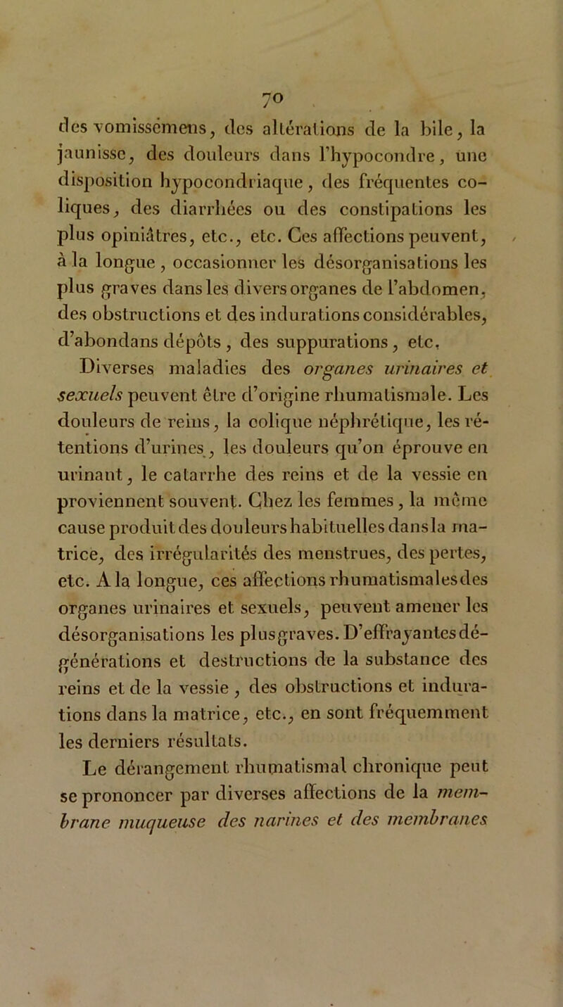 des vomissémens, des altérations de la bile ^ la jaunisse, des douleurs dans l’hypocondre, une disposition hypocondriaque, des fréquentes co- liques, des diarrhées ou des constipations les plus opiniâtres, etc., etc. Ces affections peuvent, à la longue , occasionner les désorganisations les plus graves dans les divers organes de l’abdomen, des obstructions et des indurations considérables, d’abondans dépôts, des suppurations, etc. Diverses maladies des organes urinaires et sexuels peuvent être d’origine rhumatismale. Les douleurs de reins, la colique néphrétique, les ré- tentions d’urines , les douleurs qu’on éprouve en urinant, le catarrhe des reins et de la vessie en proviennent souvent. Chez les femmes, la même cause produit des douleurs habituelles dansla ma- trice, des irrégularités des menstrues, des pertes, etc. A la longue, ces affections rhumatismal es des organes urinaires et sexuels, peuvent amener les désorganisations les plusgraves. D’effrayantes dé- générations et destructions de la substance des reins et de la vessie , des obstructions et indura- tions dans la matrice, etc., en sont fréquemment les derniers résultats. Le dérangement rhumatismal chronique peut se prononcer par diverses affections de la mem- brane muqueuse des narines et des membranes