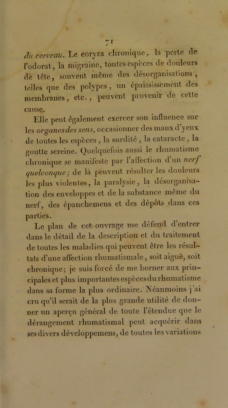 du cerveau. Le coryza chronique, la perte de l’odorat, la migraine, toutes espèces de douleurs de tête, souvent même des désorganisations, telles que des polypes, un épaississement des membranes, etc., peuvent provenir de cette cause. Elle peut également exercer son influence sur les organes des sens, occasionner des maux d yeux de toutes les espèces , la surdite , la cataracte , la goutte sereine. Quelquefois aussi le rhumatisme chronique se manifeste par 1 affection d un nerf quelconque ; de là peuvent résulter les douleurs les plus violentes, la paralysie, la désorganisa- tion des enveloppes et de la substance meme du nerf, des épancliemens et des dépôts dans ces parties. Le plan de cet ouvrage me défend d’entrer dans le détail de la description et du traitement de toutes les maladies qui peuvent être les résul- tats d’une affection rhumatismale, soit aiguë, soit chronique j je 3uis forcé de me borner aux prin- cipales et plus importantes espècesdurhumatisme dans sa forme la plus ordinaire. Néanmoins j ai cru qu’il serait de la plus grande utilité de don- ner un aperçu général de toute l’étendue que le dérangement rhumatismal peut acquérir dans ses divers développemens, de toutes les variations