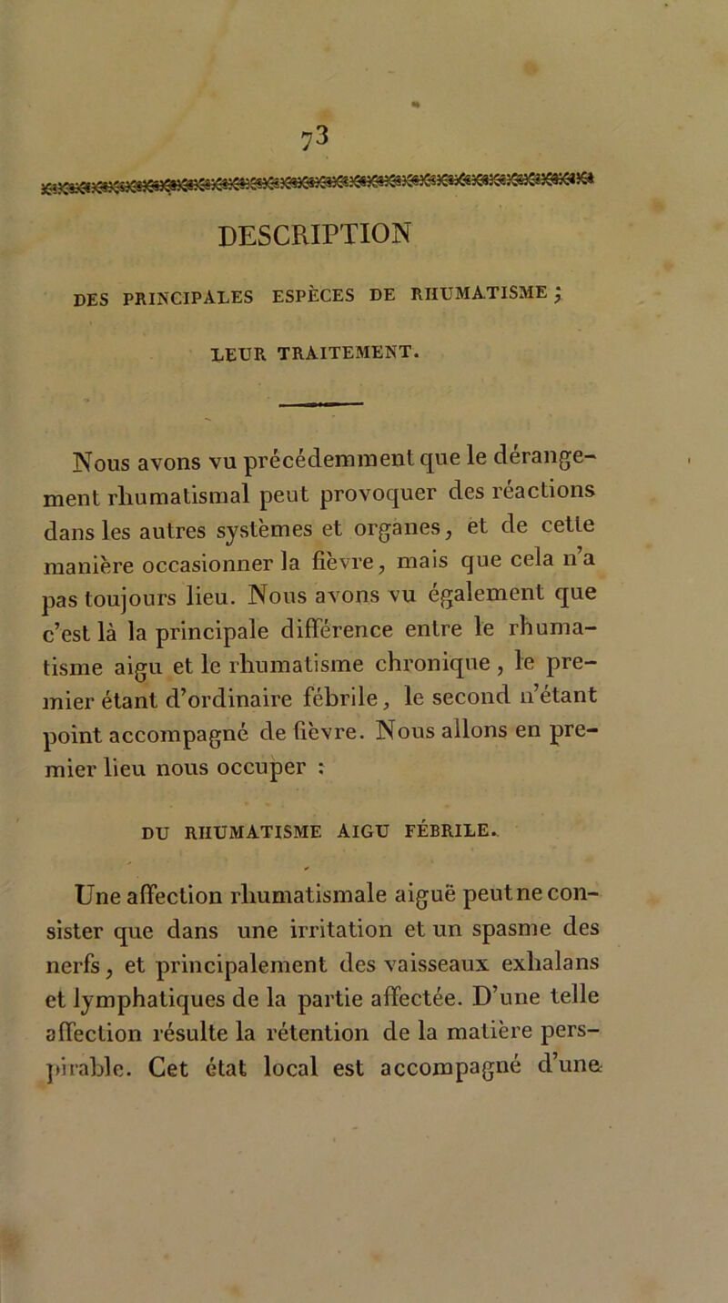 DESCRIPTION des principales espèces de rhumatisme ; LEUR TRAITEMENT. Nous avons vu précédemment que le dérange- ment rhumatismal peut provoquer des réactions dans les autres systèmes et organes, et de cette manière occasionner la fievre, mais que cela na pas toujours lieu. Nous avons vu également que c’est là la principale différence entre le rhuma- tisme aigu et le rhumatisme chronique , le pre- mier étant d’ordinaire fébrile, le second n’étant point accompagné de fièvre. Nous allons en pre- mier lieu nous occuper : DU RHUMATISME aigu fébrile. Une affection rhumatismale aiguë peutne con- sister que dans une irritation et un spasme des nerfs, et principalement des vaisseaux exhalans et lymphatiques de la partie affectée. D’une telle affection résulte la rétention de la matière pers- pitable. Cet état local est accompagné d’una